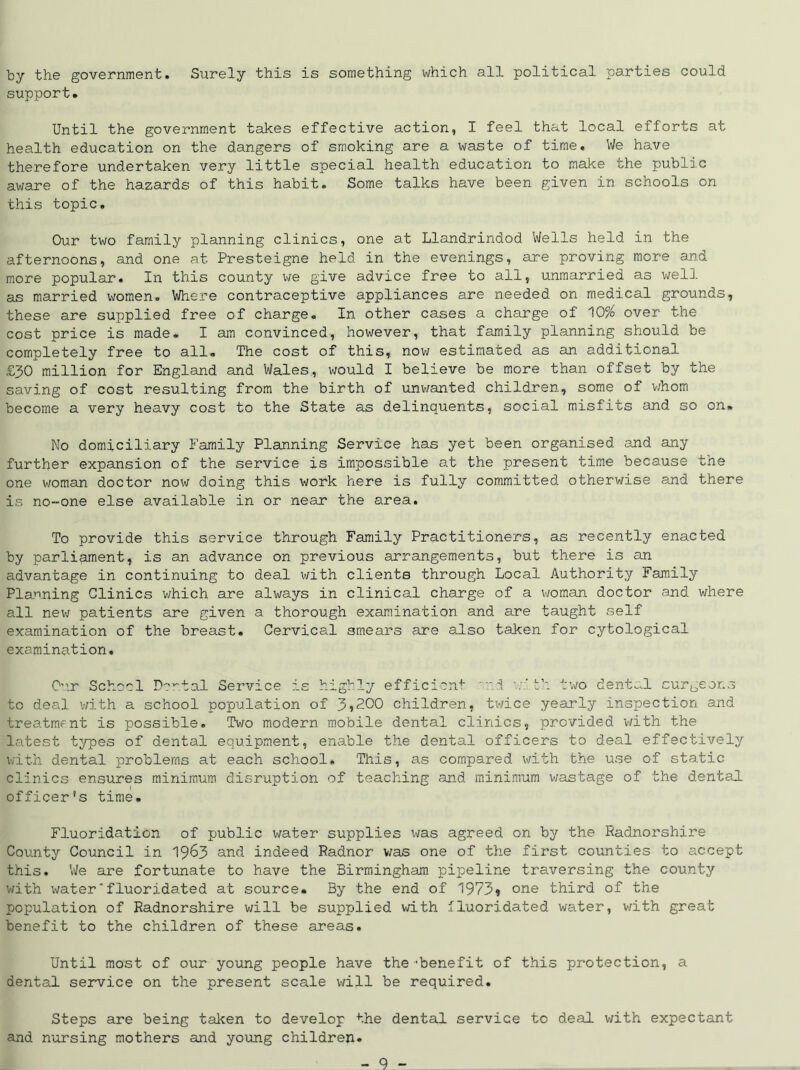 by the government. Surely this is something which all political parties could support. Until the government takes effective action, I feel that local efforts at health education on the dangers of smoking are a waste of time. We have therefore undertaken very little special health education to make the public aware of the hazards of this habit. Some talks have been given in schools on this topic. Our two family planning clinics, one at Llandrindod Wells held in the afternoons, and one at Presteigne held in the evenings, are proving more and more popular. In this county we give advice free to all, unmarried as well as married women. Where contraceptive appliances are needed on medical grounds, these are supplied free of charge. In other cases a charge of 10% over the cost price is made. I am convinced, however, that family planning should be completely free to all. The cost of this, now estimated as an additional £30 million for England and Wales, would I believe be more than offset by the saving of cost resulting from the birth of unwanted children, some of whom become a very heavy cost to the State as delinquents, social misfits and so on. No domiciliary Family Planning Service has yet been organised and any further expansion of the service is impossible at the present time because the one woman doctor now doing this work here is fully committed otherwise and there is no-one else available in or near the area. To provide this service through Family Practitioners, as recently enacted by parliament, is an advance on previous arrangements, but there is an advantage in continuing to deal with clients through Local Authority Family Planning Clinics which are always in clinical charge of a woman doctor and where all new patients are given a thorough examination and are taught self examination of the breast. Cervical smears are also taken for cytological examination. Cur School Dental Service is highly efficient i v’.th. two dental surgeons to deal with a school population of J>,2.Q0 children, twice yearly inspection and treatment is possible. Two modern mobile dental clinics, provided with the latest types of dental equipment, enable the dental officers to deal effectively with dental problems at each school. This, as compared with the use of static clinics ensures minimum disruption of teaching and minimum wastage of the dental officer's time. Fluoridation of public water supplies was agreed on by the Radnorshire County Council in 1963 and indeed Radnor was one of the first counties to accept this. We are fortunate to have the Birmingham pipeline traversing the county with water'fluoridated at source. By the end of 1973* one third of the population of Radnorshire will be supplied with fluoridated water, with great benefit to the children of these areas. Until most of our young people have the’benefit of this protection, a dental service on the present scale will be required. Steps are being taken to develop the dental service to deal with expectant and nursing mothers and young children.