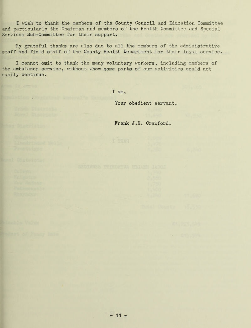 I wish to thank the members of the County Council and Education Committee and particularly the Chairman and members of the Health Committee and Special Services Sub-Committee for their support* My grateful thanks are also due to all the members of the administrative staff and field staff of the County Health Department for their loyal service. I cannot omit to thank the many voluntary workers, including members of the ambulance service, without vhom some parts of our activities could not easily continue. I am. Your obedient servant, Frank J.H. Crawford