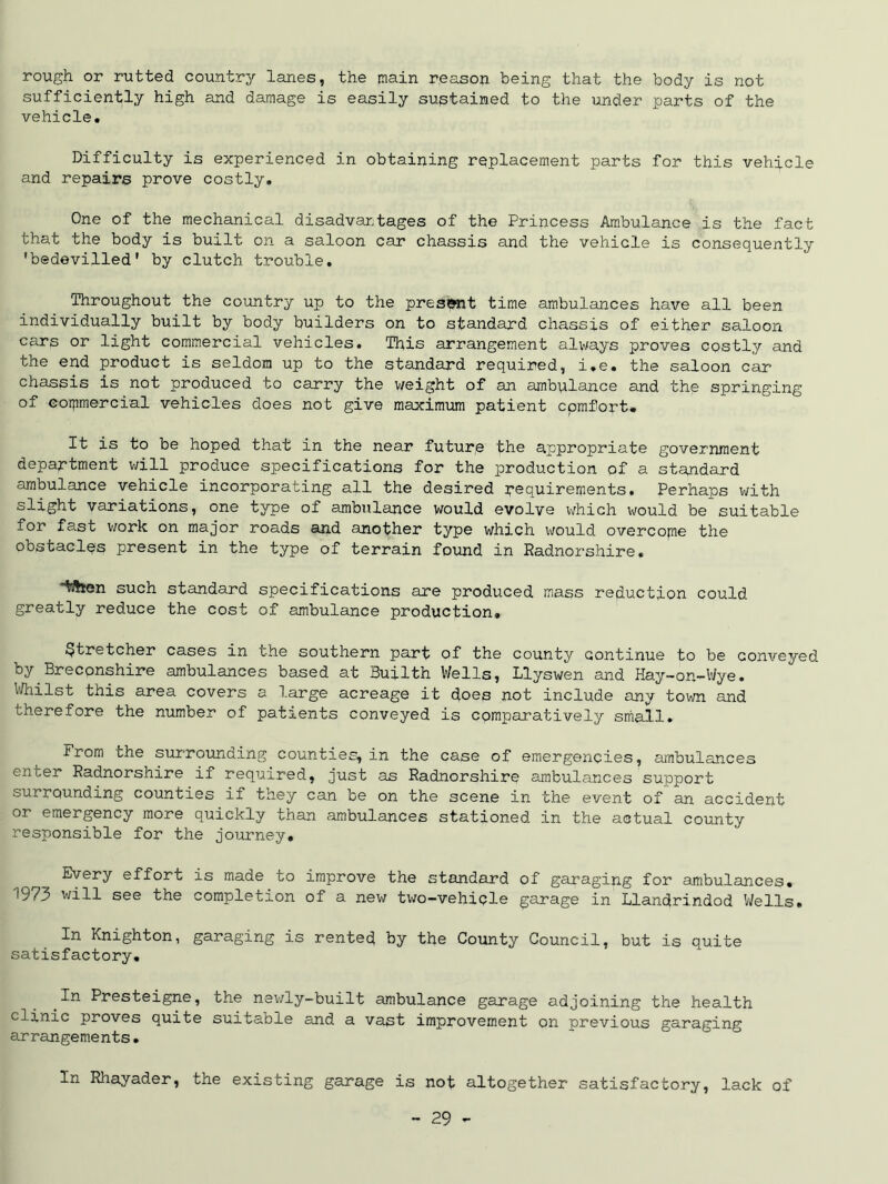 rough or rutted country lanes, the main reason being that the body is not sufficiently high and damage is easily sustained to the under parts of the vehicle. Difficulty is experienced in obtaining replacement parts for this vehicle and repairs prove costly. One of the mechanical disadvantages of the Princess Ambulance is the fact that the body is built on a saloon car chassis and the vehicle is consequently 'bedevilled' by clutch trouble. Throughout the country up to the pres&nt time ambulances have all been individually built by body builders on to standard chassis of either saloon cars or light commercial vehicles. This arrangement always proves costly and the end product is seldom up to the standard required, i.e. the saloon car chassis is not produced to carry the weight of an ambulance and the springing of commercial vehicles does not give maximum patient cpmfort* It is to be hoped that in the near future the appropriate government department will produce specifications for the production of a standard ambulance vehicle incorporating all the desired requirements. Perhaps with slight variations, one type of ambulance would evolve which would be suitable for fast work on major roads and another type which would overcome the obstacles present in the type of terrain found in Radnorshire. town such standard specifications are produced mass reduction could greatly reduce the cost of ambulance production. Stretcher cases in the southern part of the county continue to be conveyed by Breconshire ambulances based at Builth Wells, Llyswen and Hay—on—Wye. Whilst this area covers a large acreage it does not include any town and therefore the number of patients conveyed is comparatively small. From the surrounding counties, in the case of emergencies, ambulances enter Radnorshire if required, just as Radnorshire ambulances support surrounding counties if they can be on the scene in the event of an accident or emergency more quickly than ambulances stationed in the actual county responsible for the journey. Every effort is made to improve the standard of garaging for ambulances. ^973 will see the completion of a new two—vehicle garage in Llandrindod Wells. In Knighton, garaging is rented by the County Council, but is quite satisfactory. In Presteigne, the newly-built ambulance garage adjoining the health clinic proves quite suitable and a vast improvement on previous garaging arrangements. In Rhayader, the existing garage is not altogether satisfactory, lack of