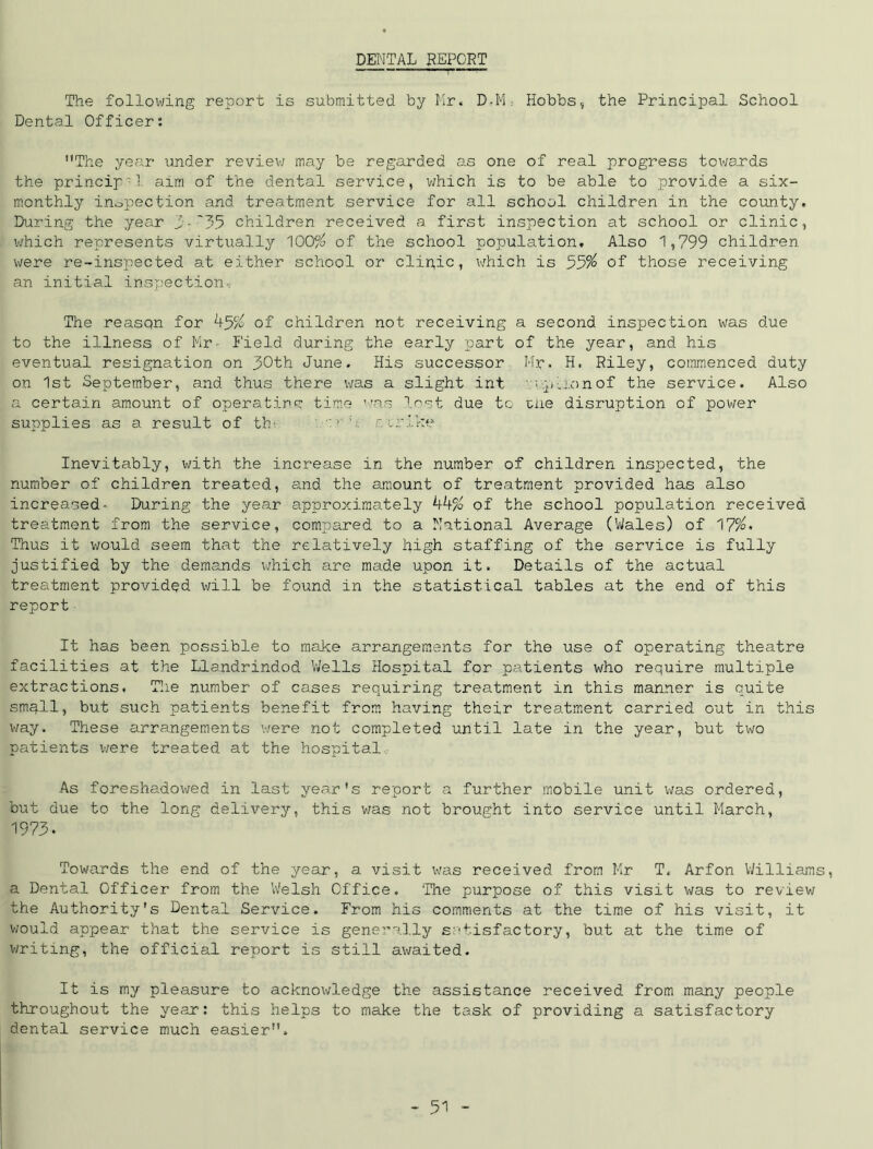 DENTAL REPORT The following report is submitted by Mr. D,M: Hobbs, the Principal School Dental Officer: The year under review may be regarded as one of real progress towards the princip•1 aim of the dental service, which is to be able to provide a six- monthly inspection and treatment service for all school children in the county. During the year 3•'35 children received a first inspection at school or clinic, which represents virtually 100% of the school population. Also 1,799 children were re-inspected at either school or clipic, which is 55% of those receiving an initial inspection. The reasqn for 45% of children not receiving a second inspection was due to the illness of Mr- Field during the early part of the year, and his eventual resignation on 50th June. His successor Mr. H, Riley, commenced duty on 1st September, and thus there was a slight int npiionof the service. Also a certain amount of operat.ine: time was lost due to ulie disruption of power supplies as a result of th-. r  f. crike Inevitably, with the increase in the number of children inspected, the number of children treated, and the amount of treatment provided has also increased- During the year approximately 44% of the school population received treatment from the service, compared to a National Average (Wales) of 17%« Thus it would seem that the relatively high staffing of the service is fully justified by the demands which are made upon it. Details of the actual treatment provided will be found in the statistical tables at the end of this report It has been possible to make arrangements for the use of operating theatre facilities at the Llandrindod Wells Hospital for patients who require multiple extractions. The number of cases requiring treatment in this manner is quite sm3.ll, but such patients benefit from having their treatment carried out in this way. These arrangements were not completed until late in the year, but two patients were treated at the hospital As foreshadowed in last year's report a further mobile unit was ordered, but due to the long delivery, this was not brought into service until March, 1973. Towards the end of the year, a visit was received from Mr T. Arfon Williams, a Dental Officer from the Welsh Office. The purpose of this visit was to review the Authority's Dental Service. From his comments at the time of his visit, it would appear that the service is generally satisfactory, but at the time of writing, the official report is still awaited. It is my pleasure to acknowledge the assistance received from many people throughout the year: this helps to make the task of providing a satisfactory dental service much easier.