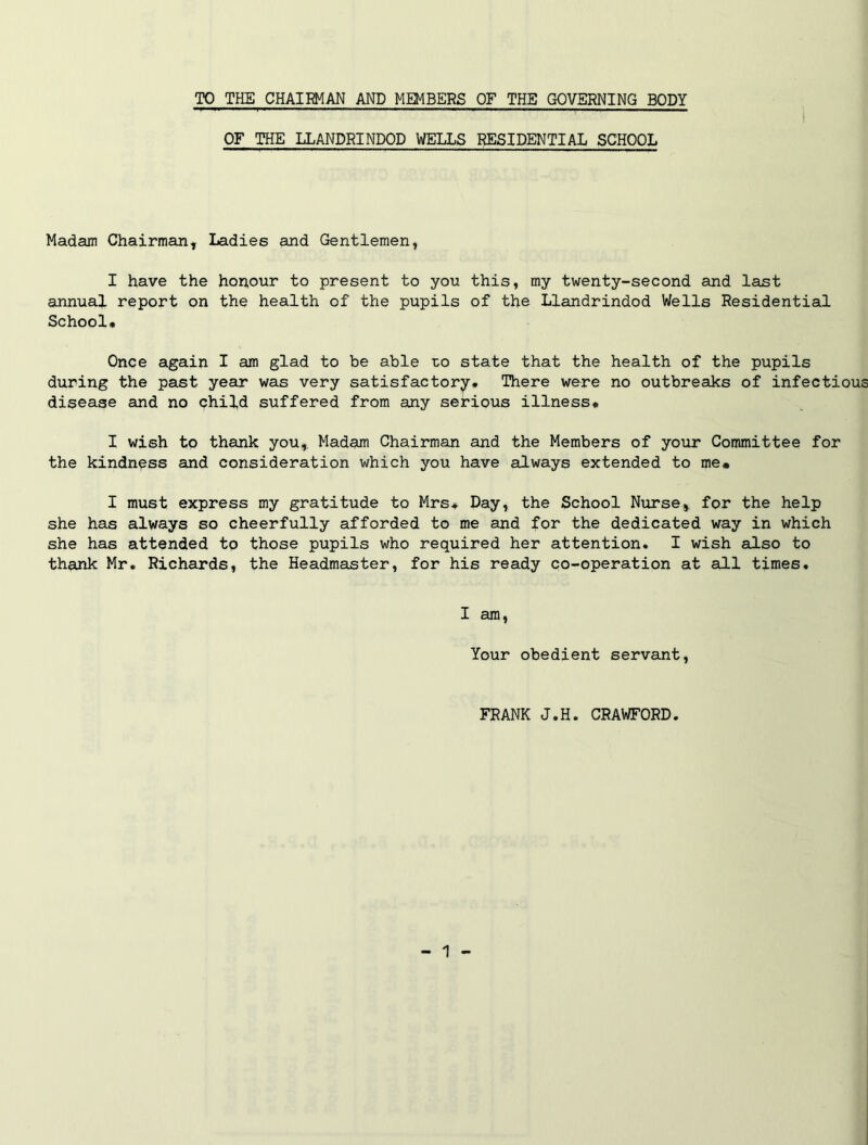 TO THE CHAIRMAN AND MEMBERS OF THE GOVERNING BODY OF THE LLANDRINDOD WELLS RESIDENTIAL SCHOOL Madam Chairman, Ladies and Gentlemen, I have the hopour to present to you this, my twenty-second and last annual report on the health of the pupils of the Llandrindod Wells Residential School* Once again I am glad to be able zo state that the health of the pupils during the past year was very satisfactory. There were no outbreaks of infectious disease and no child suffered from any serious illness* I wish to thank you,. Madam Chairman and the Members of your Committee for the kindness and consideration which you have always extended to me* I must express my gratitude to Mrs* Day, the School Nurse, for the help she has always so cheerfully afforded to me and for the dedicated way in which she has attended to those pupils who required her attention. I wish also to thank Mr. Richards, the Headmaster, for his ready co-operation at slLI times. I am, Your obedient servant, FRANK J.H. CRAWFORD.