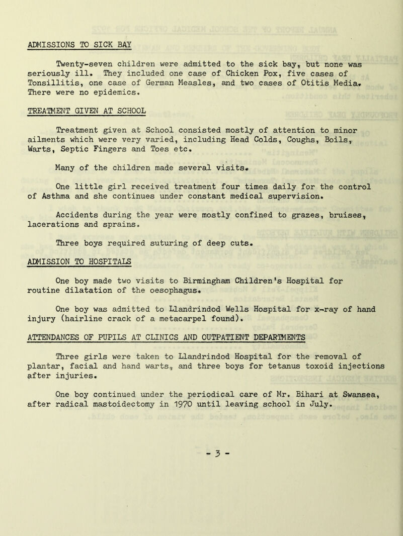 ADMISSIONS TO SICK BAY Twenty-seven children were admitted to the sick bay, but none was seriously ill* They included one case of Chicken Pox, five cases of Tonsillitis, one case of German Measles, and two cases of Otitis Media* There were no epidemics. TREATMENT GIVEN AT SCHOOL Treatment given at School consisted mostly of attention to minor ailments which were very varied, including Head Colds, Coughs, Boils, Warts, Septic Fingers and Toes etc. Many of the children made several visits* One little girl received treatment four times daily for the control of Asthma and she continues under constant medical supervision. Accidents during the year were mostly confined to grazes, bruises, lacerations and sprains. Three boys required suturing of deep cuts. ADMISSION TO HOSPITALS One boy made two visits to Birmingham Children's Hospital for routine dilatation of the oesophagus. One boy was admitted to Llandrindod Wells Hospital for x-ray of hand injury (hairline crack of a metacarpel found). ATTENDANCES OF PUPILS AT CLINICS AND OUTPATIENT DEPARTMENTS Three girls were taken to Llandrindod Hospital for the removal of plantar, facial and hand warts, and three boys for tetanus toxoid injections after injuries* One boy continued under the periodical care of Mr. Bihari at Swansea, after radical mastoidectomy in 1970 until leaving school in July.