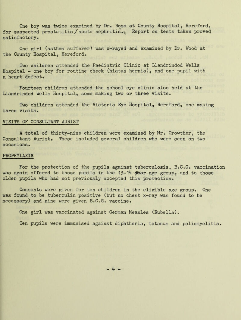 One boy was twice examined by Dr. Ross at County Hospital, Hereford, for suspected prostatitis /acute nephritis.^ Report on tests taken proved satisfactory.. One girl (asthma sufferer) was x-rayed and examined by Dr. Wood at the County Hospital, Hereford, Two children attended the Paediatric Clinic at Llandrindod Wells Hospital - one boy for routine check (hiatus hernia), and one pupil with a heart defect. Fourteen children attended the school eye clinic also held at the Llandrindod Wells Hospital, some making two or three visits. Two children attended the Victoria Eye Hospital, Hereford, one making three visits. VISITS OF CONSULTANT AURIST A total of thirty-nine children were examined by Mr. Crowther, the Consultant Aurist. These included several children who were seen on two occasions. PROPHYLAXIS For the protection of the pupils against tuberculosis, B.C.G. vaccination was again offered to those pupils in the 13-14 £©ar age group, and to those older pupils who had not previously accepted this protection. Consents were given for ten children in the eligible age group. One was found to be tuberculin positive (but no chest x-ray was found to be necessary) and nine were given B.C.G. vaccine. One girl was vaccinated against German Measles (Rubella). Ten pupils were immunised against diphtheria, tetanus and poliomyelitis.
