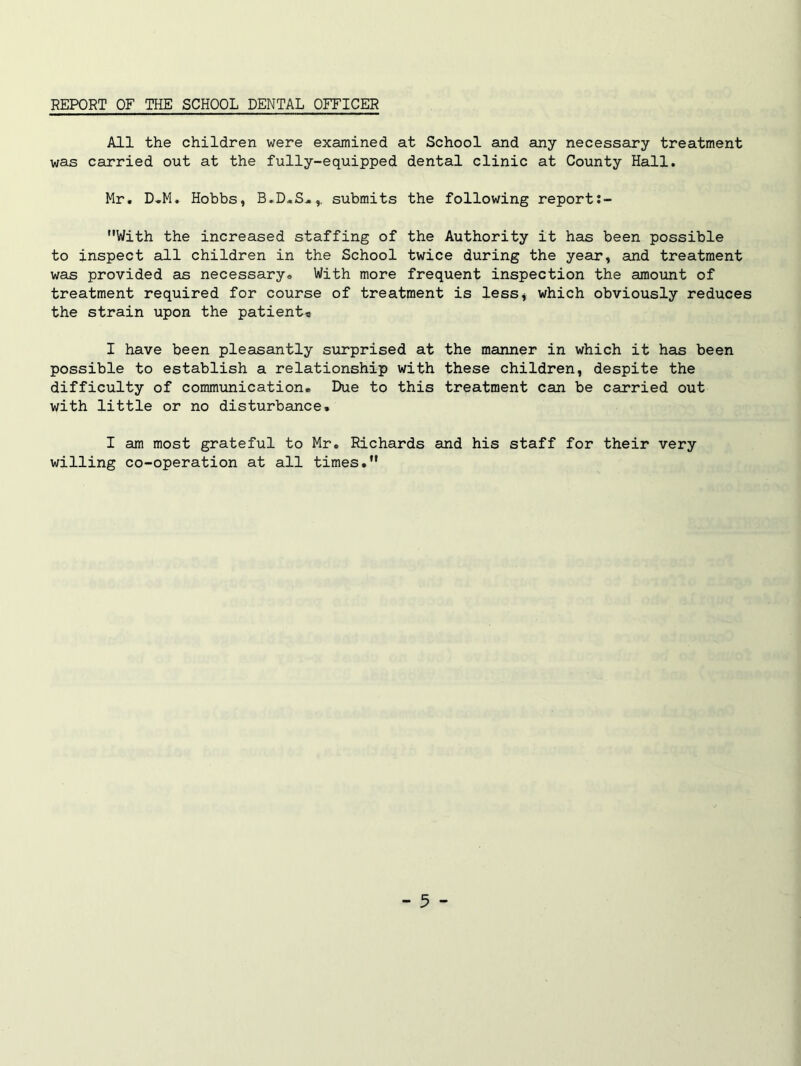 REPORT OF THE SCHOOL DENTAL OFFICER All the children were examined at School and any necessary treatment was carried out at the fully-equipped dental clinic at County Hall. Mr. D.M. Hobbs, B.D.S.,, submits the following report:- With the increased staffing of the Authority it has been possible to inspect all children in the School twice during the year, and treatment was provided as necessary* With more frequent inspection the amount of treatment required for course of treatment is less, which obviously reduces the strain upon the patient* I have been pleasantly surprised at the manner in which it has been possible to establish a relationship with these children, despite the difficulty of communication. Due to this treatment can be carried out with little or no disturbance. I am most grateful to Mr. Richards and his staff for their very willing co-operation at all times.