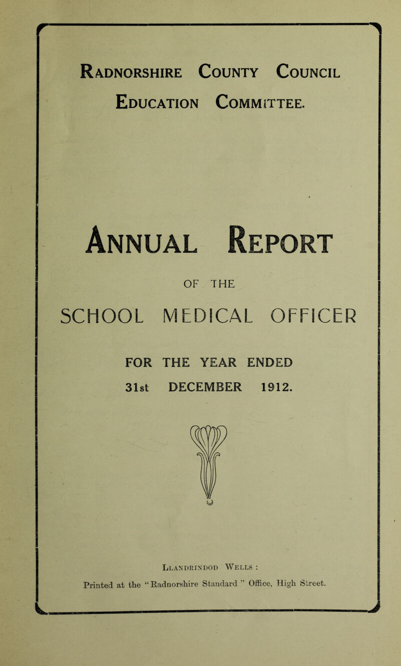 — — ^ Radnorshire County Council Education Committee. Annual Report OF THE SCHOOL MEDICAL OFFICER FOR THE YEAR ENDED 31st DECEMBER 1912. Llandrindod Wells : Printed at the “ Radnorshire Standard ” Office, High Street.