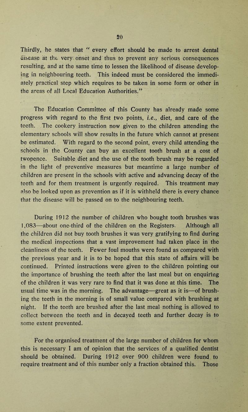 Thirdly, he states that “ every effort should be made to arrest dental disease at the very-onset and thus to prevent any serious consequences resulting, and at the same time to lessen the likelihood of disease develop- ing in neighbouring teeth. This indeed must be considered the immedi- ately practical step which requires to be taken in some form or other in the areas of ail Local Education Authorities.” The Education Committee of this County has already made some progress with regard to the first two points, i.e., diet, and care of the teeth. The cookery instruction now given to the children attending the elementary schools will show results in the future which cannot at present be estimated. With regard to the second point, every child attending the schools in the County can buy an excellent tooth brush at a cost of twopence. Suitable diet and the use of the tooth brush may be regarded in the light of preventive measures but meantime a large number of children are present in the schools with active and advancing decay of the teeth and for them treatment is urgently required. This treatment may also be looked upon as prevention as if it is withheld there is every chance that the disease will be passed on to the neighbouring teeth. During 1912 the number of children who bought tooth brushes was 1,083—about one-third of the children on the Registers. Although all the children did not buy tooth brushes it was very gratifying to find during the medical inspections that a vast improvement had taken place in the cleanliness of the teeth. Fewer foul mouths were found as compared with the previous year and it is to be hoped that this state of affairs will be continued. Printed instructions were given to the children pointing out the importance of brushing the teeth after the last meal but on enquiring of the children it was very rare to find that it was done at this time. The usual time was in the morning. The advantage—great as it is—of brush- ing the teeth in the morning is of small value compared with brushing at night. If the teeth are brushed after the last meal nothing is allowed to collect between the teeth and in decayed teeth and further decay is to some extent prevented. For the organised treatment of the large number of children for whom this is necessary I am of opinion that the services of a qualified dentist should be obtained. During 1912 over 900 children were found to require treatment and of this number only a fraction obtained this. Those