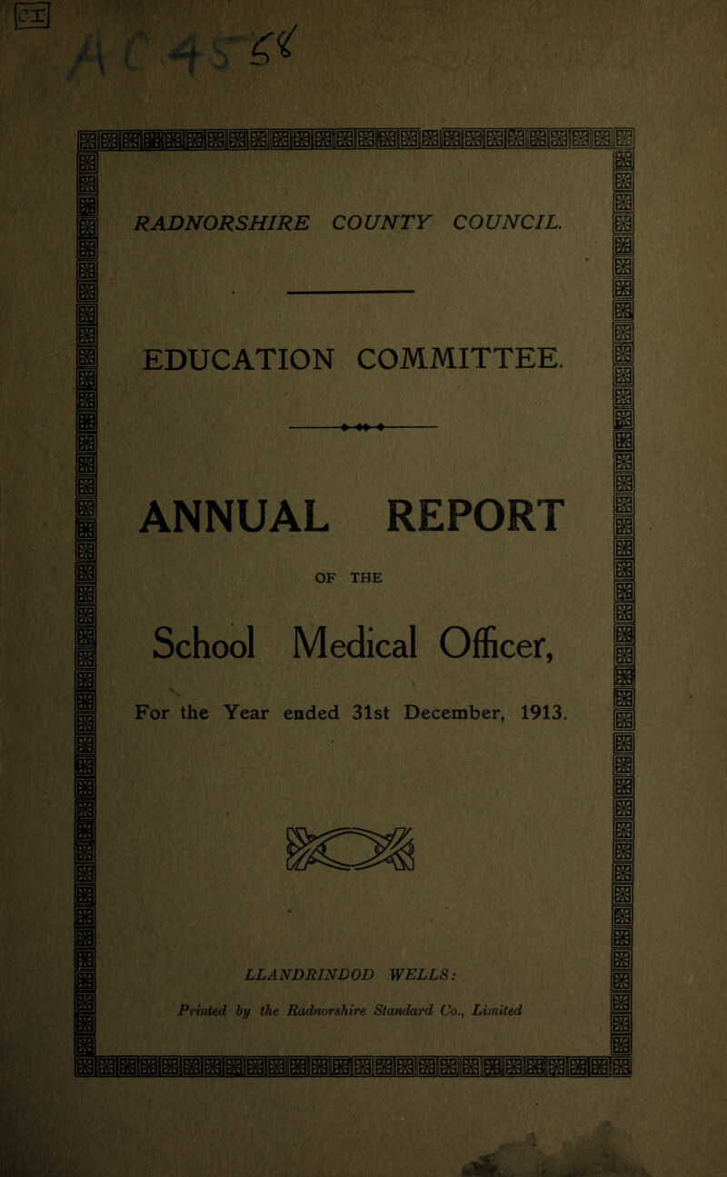 m 2ul m RADNORSHIRE COUNTY COUNCIL. EDUCATION COMMITTEE. ANNUAL REPORT OF THE School Medical Officer, For the Year ended 31st December, 1913. g LLANDRIND OD WELLS: Printed hy the Radnorshire Standard Co., Limited