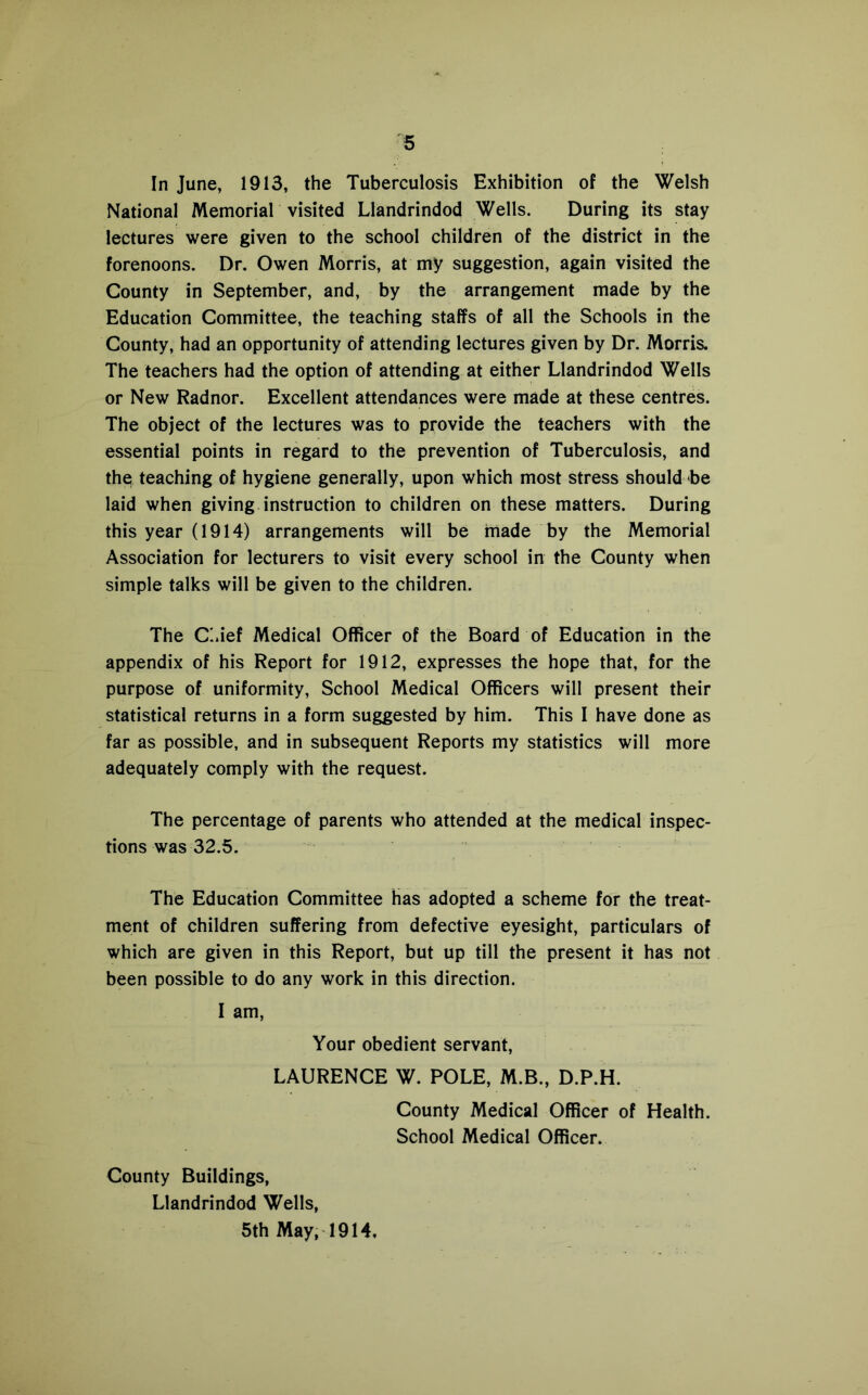In June, 1913, the Tuberculosis Exhibition of the Welsh National Memorial visited Llandrindod Wells. During its stay lectures were given to the school children of the district in the forenoons. Dr. Owen Morris, at my suggestion, again visited the County in September, and, by the arrangement made by the Education Committee, the teaching staffs of all the Schools in the County, had an opportunity of attending lectures given by Dr. Morris. The teachers had the option of attending at either Llandrindod Wells or New Radnor. Excellent attendances were made at these centres. The object of the lectures was to provide the teachers with the essential points in regard to the prevention of Tuberculosis, and the teaching of hygiene generally, upon which most stress should be laid when giving instruction to children on these matters. During this year (1914) arrangements will be made by the Memorial Association for lecturers to visit every school in the County when simple talks will be given to the children. The CMef Medical Officer of the Board of Education in the appendix of his Report for 1912, expresses the hope that, for the purpose of uniformity. School Medical Officers will present their statistical returns in a form suggested by him. This I have done as far as possible, and in subsequent Reports my statistics will more adequately comply with the request. The percentage of parents who attended at the medical inspec- tions was 32.5. The Education Committee has adopted a scheme for the treat- ment of children suffering from defective eyesight, particulars of which are given in this Report, but up till the present it has not been possible to do any work in this direction. I am. Your obedient servant, LAURENCE W. POLE, M.B., D.P.H. County Medical Officer of Health. School Medical Officer. County Buildings, Llandrindod Wells, 5th May, 1914,