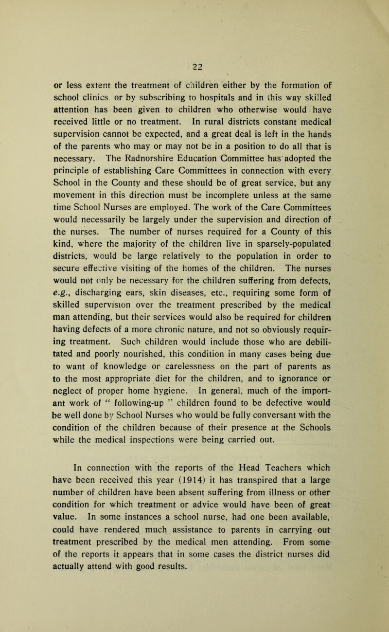 or less extent the treatment of children either by the formation of school clinics or by subscribing to hospitals and in this way skilled attention has been given to children who otherwise would have received little or no treatment. In rural districts constant medical supervision cannot be expected, and a great deal is left in the hands of the parents who may or may not be in a position to do all that is necessary. The Radnorshire Education Committee has adopted the principle of establishing Care Committees in connection with every School in the County and these should be of great service, but any movement in this direction must be incomplete unless at the same time School Nurses are employed. The work of the Care Committees would necessarily be largely under the supervision and direction of the nurses. The number of nurses required for a County of this kind, where the majority of the children live in sparsely-populated districts, would be large relatively to the population in order to secure effective visiting of the homes of the children. The nurses would not only be necessary for the children suffering from defects, e,g., discharging ears, skin diseases, etc., requiring some form of skilled supervision over the treatment prescribed by the medical man attending, but their services would also be required for children having defects of a more chronic nature, and not so obviously requir- ing treatment. Such children would include those who are debili- tated and poorly nourished, this condition in many cases being due to want of knowledge or carelessness on the part of parents as to the most appropriate diet for the children, and to ignorance or neglect of proper home hygiene. In general, much of the import- ant work of '' following-up ” children found to be defective would be well done by School Nurses who would be fully conversant with the condition of the children because of their presence at the Schools while the medical inspections were being carried out. In connection with the reports of the Head Teachers which have been received this year (1914) it has transpired that a large number of children have been absent suffering from illness or other condition for which treatment or advice would have been of great value. In some instances a school nurse, had one been available, could have rendered much assistance to parents in carrying out treatment prescribed by the medical men attending. From some of the reports it appears that in some cases the district nurses did actually attend with good results.