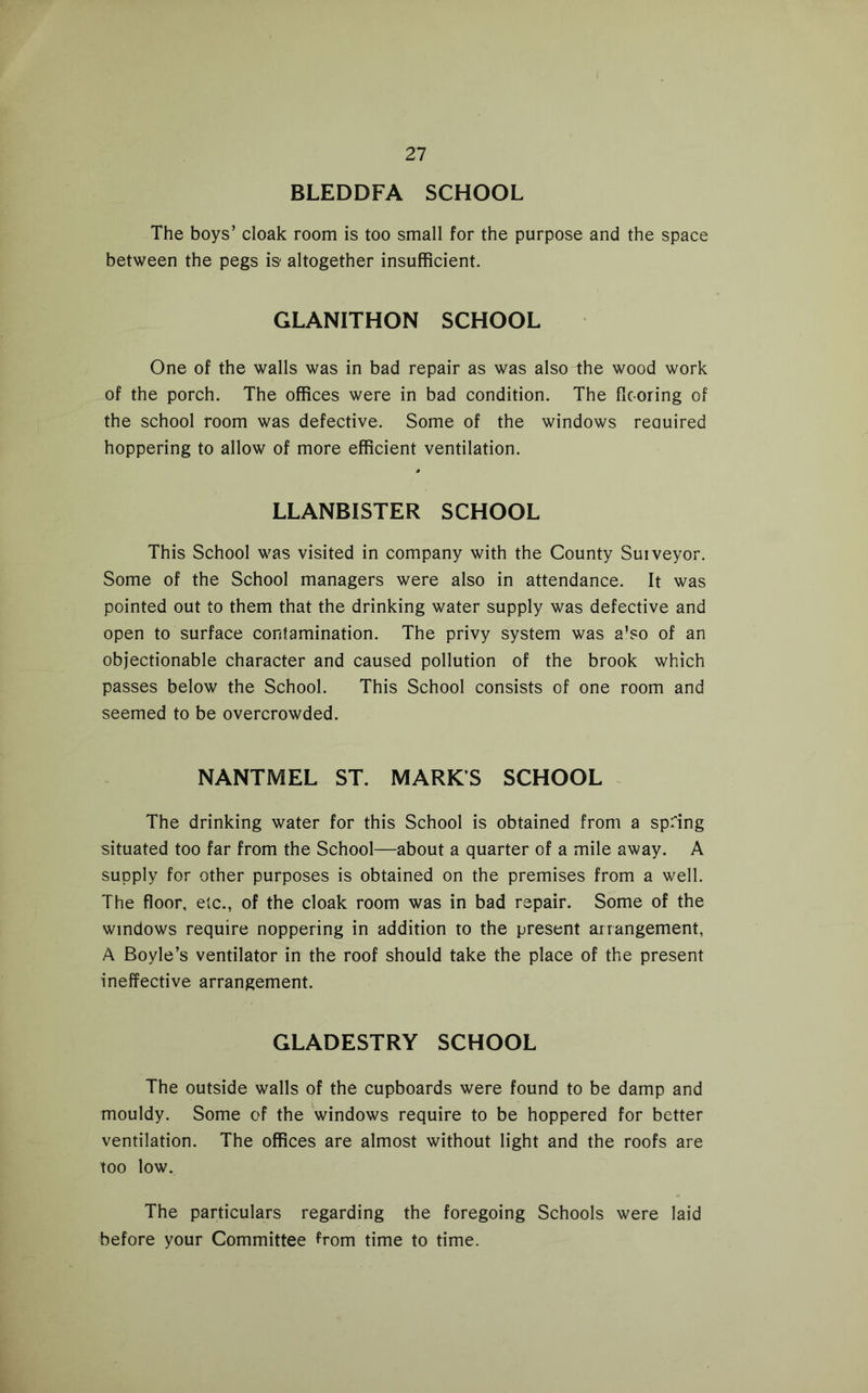 BLEDDFA SCHOOL The boys’ cloak room is too small for the purpose and the space between the pegs is- altogether insufficient. GLANITHON SCHOOL One of the walls was in bad repair as was also ihe wood work of the porch. The offices were in bad condition. The ficoring of the school room was defective. Some of the windows reauired hoppering to allow of more efficient ventilation. LLANBISTER SCHOOL This School was visited in company with the County Suiveyor. Some of the School managers were also in attendance. It was pointed out to them that the drinking water supply was defective and open to surface contamination. The privy system was a’so of an objectionable character and caused pollution of the brook which passes below the School. This School consists of one room and seemed to be overcrowded. NANTMEL ST. MARK’S SCHOOL The drinking water for this School is obtained from a spring situated too far from the School—about a quarter of a mile away. A supply for other purposes is obtained on the premises from a well. The floor, etc., of the cloak room was in bad repair. Some of the windows require noppering in addition to the present arrangement, A Boyle’s ventilator in the roof should take the place of the present ineffective arrangement. GLADESTRY SCHOOL The outside walls of the cupboards were found to be damp and mouldy. Some of the windows require to be hoppered for better ventilation. The offices are almost without light and the roofs are too low. The particulars regarding the foregoing Schools were laid before your Committee from time to time.