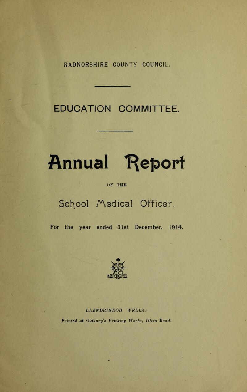 RADNORSHIRE COUNTY COUNCIL, EDUCATION COMMITTEE. Annual 'Report (>F THE Scl^ool Aedical Officer, For the year ended 31st December, 1914. LLANDRINDOD WELLS: Printed at Oldbury’s Printing Works, Ithon Road.