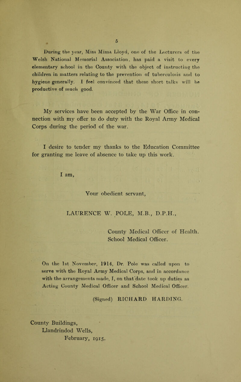 During the year, Miss Mima Lloyd, one of the Lecturers of the Welsh National Memorial Association, has paid a visit to every elementary school in the County with the object of instructing the children in matters relating to the prevention of tuberculosis and to hygiene generally. I feel convinced that these short talks will be productive of much good. My services have been accepted by the War Office in con- nection with my offer to do duty with the Royal Army Medical Corps during the period of the war. I desire to tender my thanks to the Education Committee for granting me leave of absence to take up this work. I am, Your obedient servant, LAURENCE W. POLE, M.B., D.P.H., County Medical Officer of Health. School Medical Officer. On the 1st November, 1914, Dr. Pole was called upon to serve with the Royal Army Medical Corps, and in accordance with the arrangements made, I, on that'date took up duties as Acting County Medical Officer and School Medical Officer. (Signed) RICHARD HARDING. County Buildings, Llandrindod Wells, February, 1915.