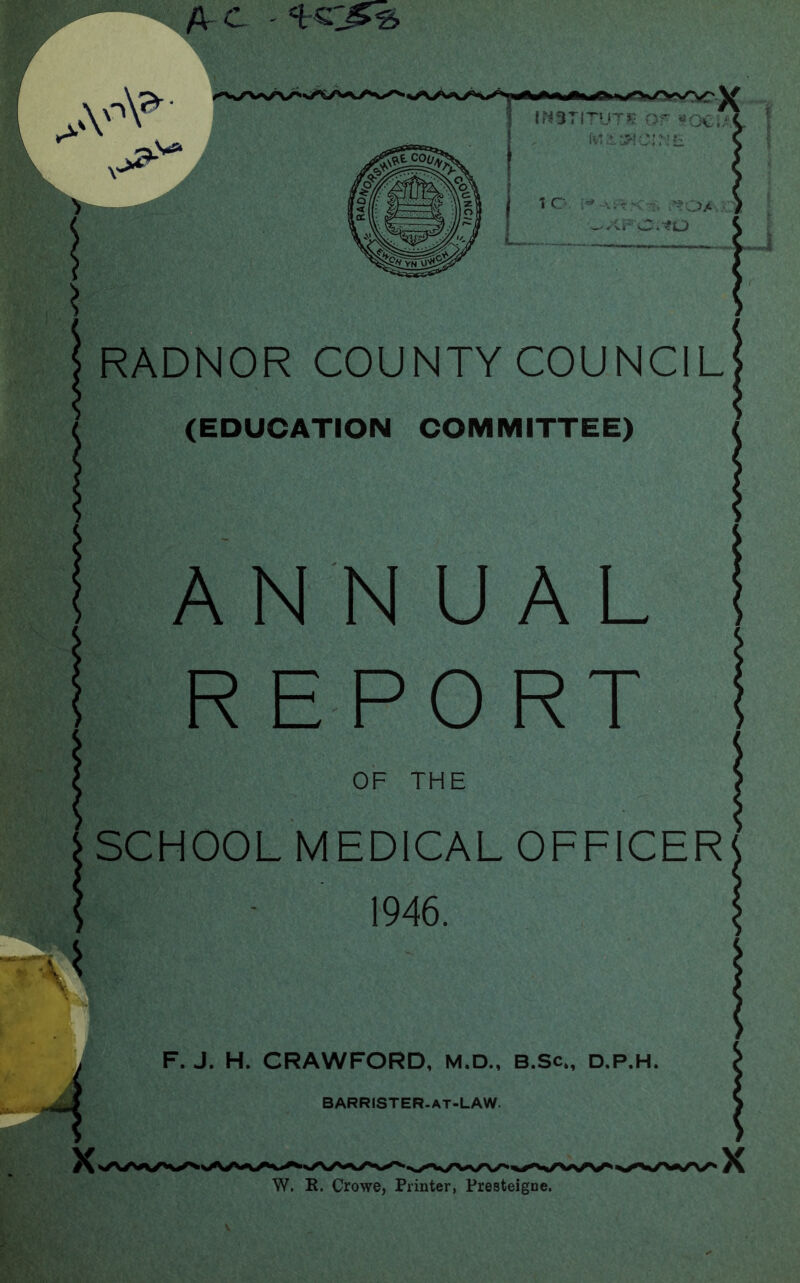 A £ ' IMSTl’TUTJR OF SOClAi 1 O v: r' ■-, i^O/ ^XFC.IO RADNOR COUNTY COUNCIL (EDUCATION COMMITTEE) ANNUAL REPORT OF THE SCHOOL MEDICAL OFFICER 1946. X F. J. H. CRAWFORD, M.D., B.Sc., d.P.H. barrister-at-law. W. It. Crowe, Printer, Presteigne.