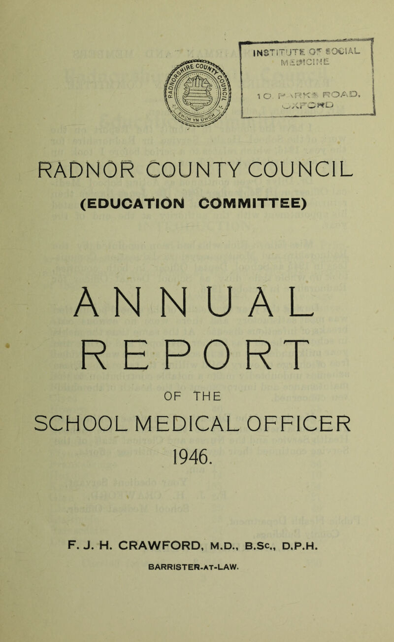 RADNOR COUNTY COUNCIL (EDUCATION COMMITTEE) ANNUAL REPORT OF THE SCHOOL MEDICAL OFFICER 1946. F. J. H. CRAWFORD, M.D., B.Sc., D.P.H. BARRISTER-AT-LAW.