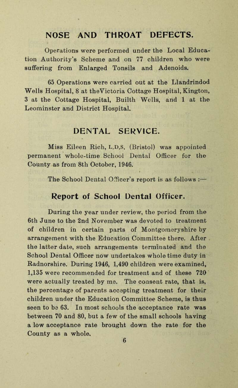 NOSE AND THROAT DEFECTS. Operations were performed under the Local Educa- tion Authority’s Scheme and on 77 children who were suffering from Enlarged Tonsils and Adenoids. 65 Operations were carried out at the Llandrindod Wells Hospital, 8 at theVictoria Cottage Hospital, Kington, 3 at the Cottage Hospital, Builth Wells, and 1 at the Leominster and District Hospital. DENTAL SERVICE. Miss Eileen Rich, L.D.S. (Bristol) was appointed permanent whole-time School Dental Officer for the County as from 8th October, 1946. The School Dental Officer’s report is as follows :— Report of School Dental Officer. During the year under review, the period from the 6th June to the 2nd November was devoted to treatment of children in certain parts of Montgomeryshire by arrangement with the Education Committee there. After the latter date, such arrangements terminated and the School Dental Officer now undertakes whole time duty in Radnorshire. During 1946, 1,490 children were examined, 1,135 were recommended for treatment and of these 720 were actually treated by me. The consent rate, that is, the percentage of parents accepting treatment for their children under the Education Committee Scheme, is thus seen to be 63. In most schools the acceptance rate was between 70 and 80, but a few of the small schools having a low acceptance rate brought down the rate for the County as a whole.