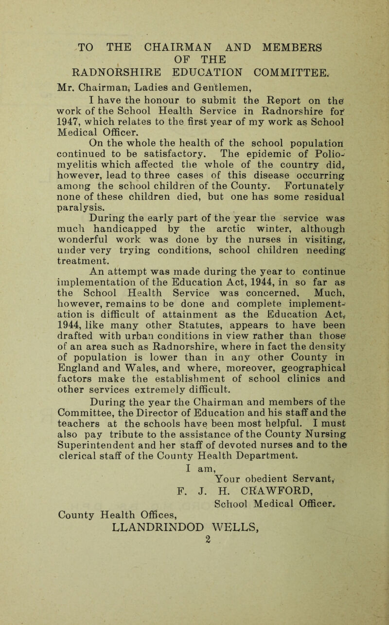 TO THE CHAIRMAN AND MEMBERS OF THE RADNORSHIRE EDUCATION COMMITTEE, Mr. Chairman, Ladies and Gentlemen, I have the honour to submit the Report on the work of the School Health Service in Radnorshire for' 1947, which relates to the first year of my work as School Medical Officer. On the whole the health of the school population continued to be satisfactory. The epidemic of Polio- myelitis which affected the whole of the country did, however, lead to three cases of this disease occurring among the school children of the County. Fortunately none of these children died, but one has some residual paralysis. During the early part of the year the service was much handicapped by the arctic winter, although wonderful work was done by the nurses in visiting, under very trying conditions, school children needing treatment. An attempt was made during the year to continue implementation of the Education Act, 1944, in so far as the School Health Service was concerned. Much, however, remains to be done and complete implement- ation is difficult of attainment as the Education Act* 1944, like many other Statutes, appears to have been drafted with urban conditions in view rather than those of an area such as Radnorshire, where in fact the density of population is lower than in any other County in England and Wales, and where, moreover, geographical factors make the establishment of school clinics and other services extremely difficult. During the year the Chairman and members of the Committee, the Director of Education and his staff and the teachers at the schools have been most helpful. I must also pay tribute to the assistance of the County Nursing Superintendent and her staff of devoted nurses and to the clerical staff of the County Health Department. I am, Your obedient Servant, F. J. H. CRAWFORD, School Medical Officer. County Health Offices, LLANDRINDOD WELLS,