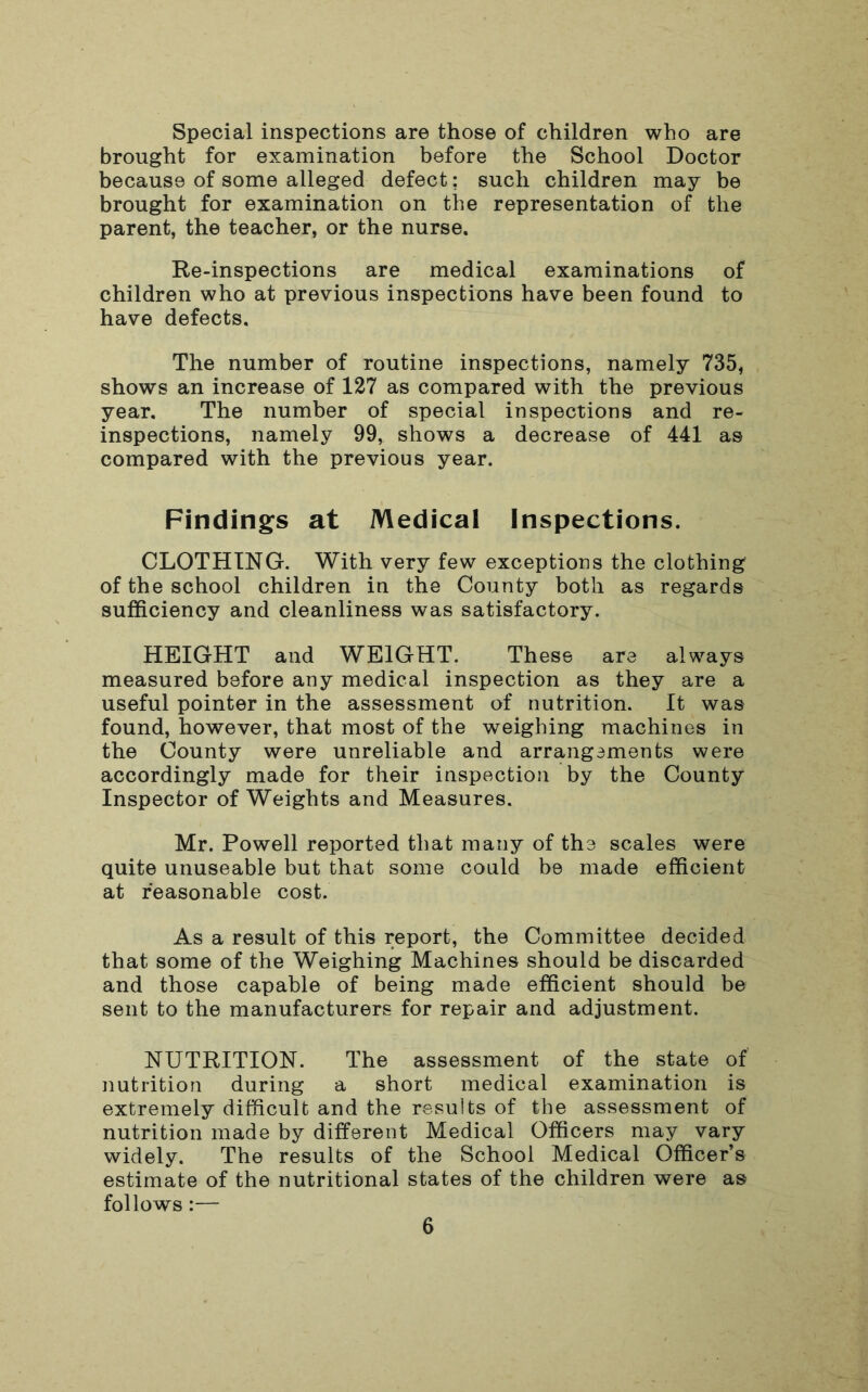 Special inspections are those of children who are brought for examination before the School Doctor because of some alleged defect: such children may be brought for examination on the representation of the parent, the teacher, or the nurse. Re-inspections are medical examinations of children who at previous inspections have been found to have defects. The number of routine inspections, namely 735, shows an increase of 127 as compared with the previous year. The number of special inspections and re- inspections, namely 99, shows a decrease of 441 as compared with the previous year. Findings at Medical Inspections. CLOTHING. With very few exceptions the clothing of the school children in the County both as regards sufficiency and cleanliness was satisfactory. HEIGHT and WEIGHT. These are always measured before any medical inspection as they are a useful pointer in the assessment of nutrition. It was found, however, that most of the weighing machines in the County were unreliable and arrangements were accordingly made for their inspection by the County Inspector of Weights and Measures. Mr. Powell reported that many of the scales were quite unuseable but that some could be made efficient at reasonable cost. As a result of this report, the Committee decided that some of the Weighing Machines should be discarded and those capable of being made efficient should be sent to the manufacturers for repair and adjustment. NUTRITION. The assessment of the state of nutrition during a short medical examination is extremely difficult and the results of the assessment of nutrition made by different Medical Officers may vary widely. The results of the School Medical Officer’s estimate of the nutritional states of the children were as follows:—