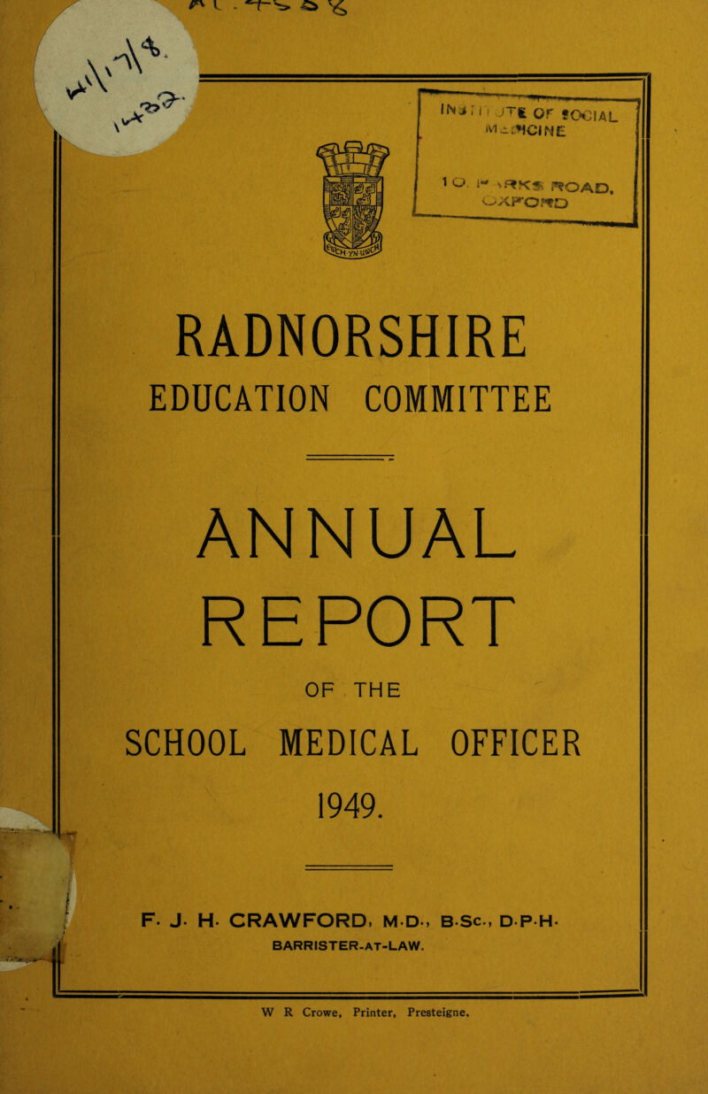 RADNORSHIRE EDUCATION COMMITTEE ANNUAL REPORT OF THE SCHOOL MEDICAL OFFICER , 1949. a< ===z== F. J. H. CRAWFORD, M D-, B Sc., D P H- BARRISTER-AT-LAW. W R Crowe, Printer, Presteigne,