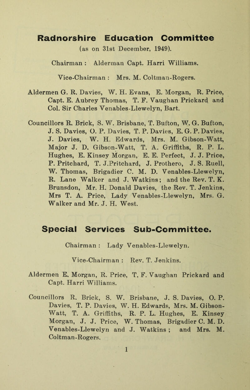 Radnorshire Education Committee (as on 31st December, 1949). Chairman : A.lderman Capt. Harri Williams. Vice-Chairman : Mrs. M. Coltman-Rogers. Aldermen G. R. Davies, W. H. Evans, E. Morgan, R. Price, Capt. E. Aubrey Thomas, T. F. Vaughan Prickard and Col. Sir Charles Venables-Llewelyn, Bart. Councillors R. Brick, S. W. Brisbane, T. Bufton, W. G. Bufton, J. S. Davies, O. P. Davies, T. P. Davies, E. G. P. Davies, J. Davies, W. H. Edwards, Mrs. M. Gibson-Watt, Major J. D, Gibson-Watt, T. A. Griffiths, R. P. L. Hughes, E. Kinsey Morgan, E. E. Perfect, J. J. Price, P. Pritchard, T. J.Pritchard, J. Prothero, J. S. Ruell, W. Thomas, Brigadier C. M. D. Venables-Llewelyn, R. Lane Walker and J. Watkins; and the Rev. T, K. Brunsdon, Mr. H. Donald Davies, the Rev. T. Jenkins, Mrs T. A. Price, Lady Venables-Llewelyn, Mrs. G. Walker and Mr. J. H. West. Special Services Sub-Committee. Chairman : Lady Venables-Llewelyn. Vice-Chairman : Rev. T. Jenkins. Aldermen E, Morgan, R. Price, T. F. Vaughan Prickard and Capt. Harri Williams. Councillors R. Brick, S. W. Brisbane, J, S. Davies, O. P. Davies, T. P. Davies, W. H. Edwards, Mrs. M. Gibson- Watt, T. A. Griffiths, R. P. L. Hughes, E. Kinsey Morgan, J. J. Price, W. Thomas, Brigadier C. M. D. Venables-Llewelyn and J. Watkins ; and Mrs. M. Coltman-Rogers.