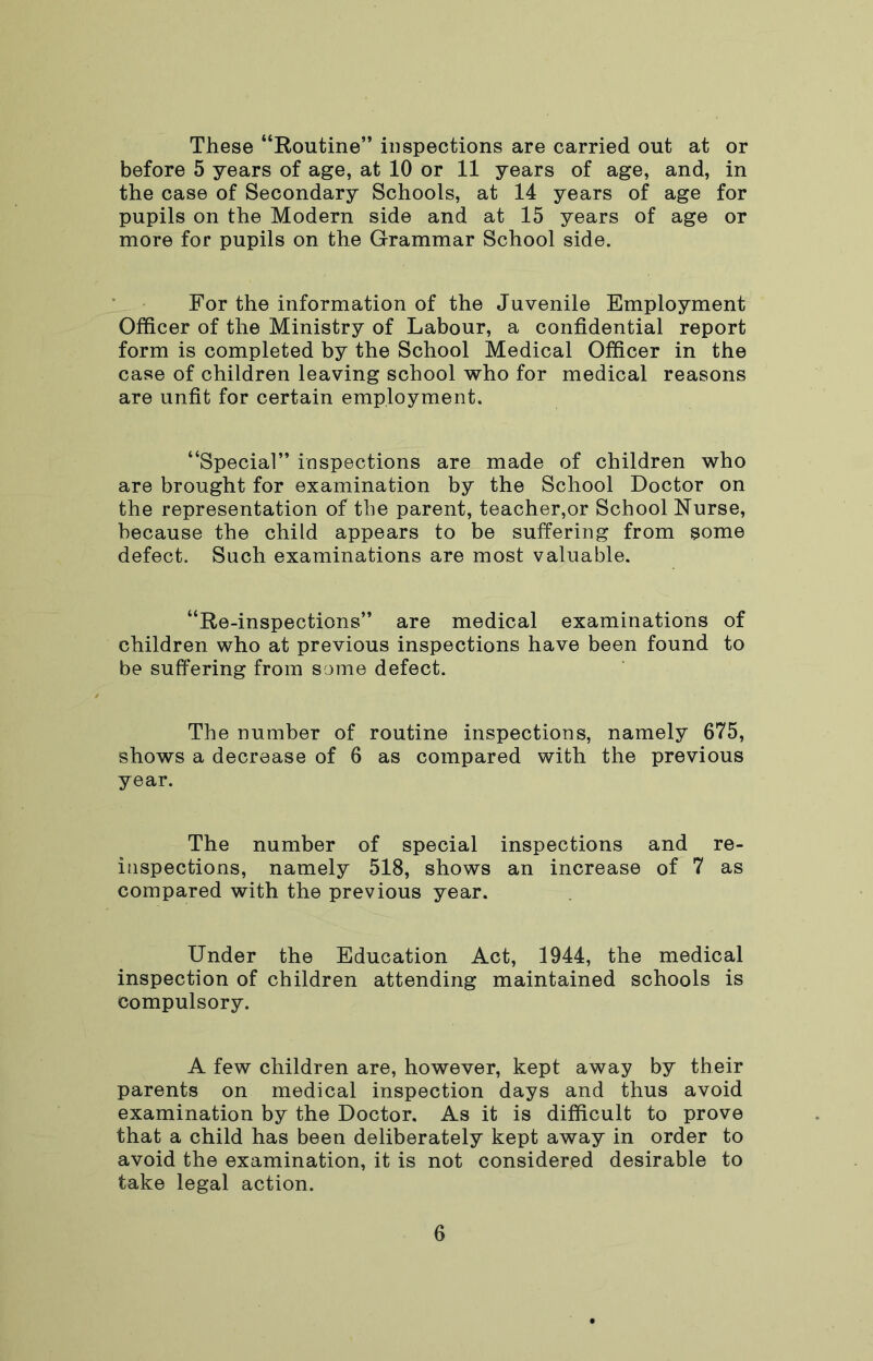 These “Routine” inspections are carried out at or before 5 years of age, at 10 or 11 years of age, and, in the case of Secondary Schools, at 14 years of age for pupils on the Modern side and at 15 years of age or more for pupils on the Grammar School side. For the information of the Juvenile Employment Officer of the Ministry of Labour, a confidential report form is completed by the School Medical Officer in the case of children leaving school who for medical reasons are unfit for certain employment. “Special” inspections are made of children who are brought for examination by the School Doctor on the representation of the parent, teacher,or School Nurse, because the child appears to be suffering from some defect. Such examinations are most valuable. “Re-inspections” are medical examinations of children who at previous inspections have been found to be suffering from some defect. The number of routine inspections, namely 675, shows a decrease of 6 as compared with the previous year. The number of special inspections and re- inspections, namely 518, shows an increase of 7 as compared with the previous year. Under the Education Act, 1944, the medical inspection of children attending maintained schools is compulsory. A few children are, however, kept away by their parents on medical inspection days and thus avoid examination by the Doctor, As it is difficult to prove that a child has been deliberately kept away in order to avoid the examination, it is not considered desirable to take legal action.