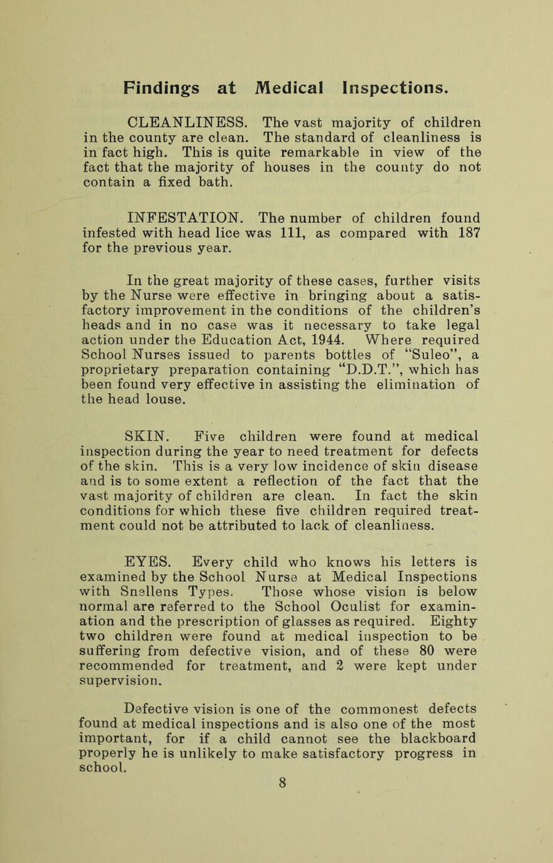 Findings at Medical Inspections. CLEANLINESS. The vast majority of children in the county are clean. The standard of cleanliness is in fact high. This is quite remarkable in view of the fact that the majority of houses in the county do not contain a fixed bath. INFESTATION. The number of children found infested with head lice was 111, as compared with 187 for the previous year. In the great majority of these cases, further visits by the Nurse were effective in bringing about a satis- factory improvement in the conditions of the children’s heads and in no case was it necessary to take legal action under the Education Act, 1944. Where required School Nurses issued to parents bottles of “Suleo”, a proprietary preparation containing “D.D.T.”, which has been found very effective in assisting the elimination of the head louse. SKIN. Five children were found at medical inspection during the year to need treatment for defects of the skin. This is a very low incidence of skin disease and is to some extent a reflection of the fact that the vast majority of children are clean. In fact the skin conditions for which these five children required treat- ment could not be attributed to lack of cleanliness. EYES. Every child who knows his letters is examined by the School Nurse at Medical Inspections with Snellens Types. Those whose vision is below normal are referred to the School Oculist for examin- ation and the prescription of glasses as required. Eighty two children were found at medical inspection to be suffering from defective vision, and of these 80 were recommended for treatment, and 2 were kept under supervision. Defective vision is one of the commonest defects found at medical inspections and is also one of the most important, for if a child cannot see the blackboard properly he is unlikely to make satisfactory progress in school.