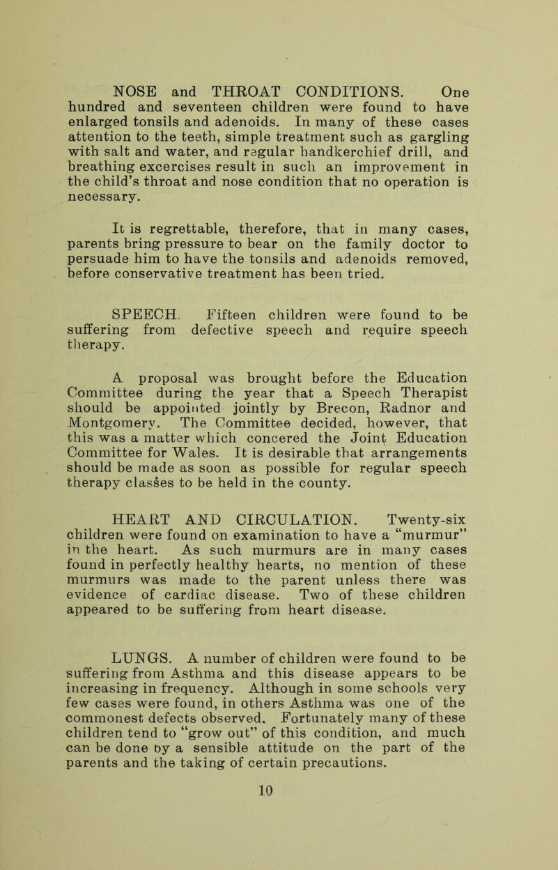 NOSE and THROAT CONDITIONS. One hundred and seventeen children were found to have enlarged tonsils and adenoids. In many of these cases attention to the teeth, simple treatment such as gargling with salt and water, and regular handkerchief drill, and breathing excercises result in such an improvement in the child’s throat and nose condition that no operation is necessary. It is regrettable, therefore, that in many cases, parents bring pressure to bear on the family doctor to persuade him to have the tonsils and adenoids removed, before conservative treatment has been tried. SPEECH. Fifteen children were found to be suffering from defective speech and require speech therapy. A proposal was brought before the Education Committee during the year that a Speech Therapist should be appointed jointly by Brecon, Radnor and Montgomery. The Committee decided, however, that this was a matter which concered the Joint Education Committee for Wales. It is desirable that arrangements should be made as soon as possible for regular speech therapy classes to be held in the county. HEART AND CIRCULATION. Twenty-six children were found on examination to have a “murmur” in the heart. As such murmurs are in many cases found in perfectly healthy hearts, no mention of these murmurs was made to the parent unless there was evidence of cardiac disease. Two of these children appeared to be suffering from heart disease. LUNGS. A number of children were found to be suffering from Asthma and this disease appears to be increasing in frequency. Although in some schools very few cases were found, in others Asthma was one of the commonest defects observed. Fortunately many of these children tend to “grow out” of this condition, and much can be done by a sensible attitude on the part of the parents and the taking of certain precautions.