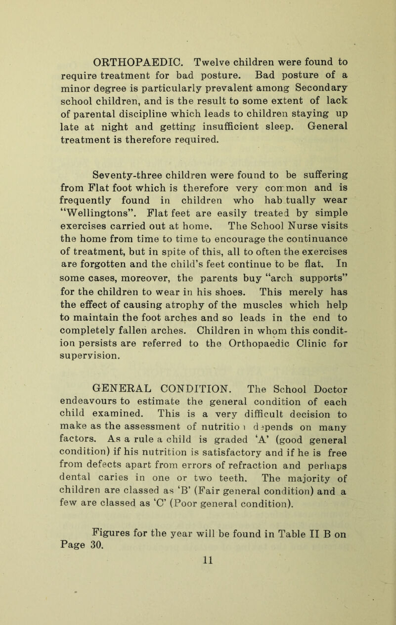 ORTHOPAEDIC. Twelve children were found to require treatment for bad posture. Bad posture of a minor degree is particularly prevalent among Secondary school children, and is the result to some extent of lack of parental discipline which leads to children staying up late at night and getting insufficient sleep. General treatment is therefore required. Seventy-three children were found to be suffering from Flat foot which is therefore very common and is frequently found in children who hab tually wear “Wellingtons”. Flat feet are easily treated by simple exercises carried out at home. The School Nurse visits the home from time to time to encourage the continuance of treatment, but in spite of this, all to often the exercises are forgotten and the child’s feet continue to be flat. In some cases, moreover, the parents buy “arch supports” for the children to wear in his shoes. This merely has the effect of causing atrophy of the muscles which help to maintain the foot arches and so leads in the end to completely fallen arches. Children in whom this condit- ion persists are referred to the Orthopaedic Clinic for supervision. GENERAL CONDITION. The School Doctor endeavours to estimate the general condition of each child examined. This is a very difficult decision to make as the assessment of nutritio i depends on many factors. As a rule a child is graded ‘A’ (good general condition) if his nutrition is satisfactory and if he is free from defects apart from errors of refraction and perliaps dental caries in one or two teeth. The majority of children are classed as ‘B’ (Fair general condition) and a few are classed as ‘C’ (Poor general condition). Figures for the year will be found in Table II B on Page 30.