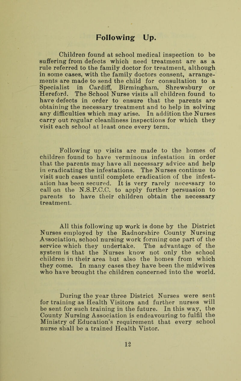 Following Up. Children found at school medical inspection to be suffering from defects which need treatment are as a rule referred to the family doctor for treatment, although in some cases, with the family doctors consent, arrange- ments are made to send the child for consultation to a Specialist in Cardiff, Birmingham, Shrewsbury or Hereford. The School Nurse visits all children found to have defects in order to ensure that the parents are obtaining the necessary treatment and to help in solving any difficulties which may arise. In addition the Nurses carry out regular cleanliness inspections for which they visit each school at least once every term. Following up visits are made to the homes of children found to have verminous infestation in order that the parents may have all necessary advice and help in eradicating the infestations. The Nurses continue to visit such cases until complete eradication of the infest- ation has been secured. It is very rarely necessary to call on the N.S.P.C.C. to apply further persuasion to parents to have their children obtain the necessary treatment. All this following up work is done by the District Nurses employed by the Radnorshire County Nursing Association, school nursing work forming one part of the service which they undertake. The advantage of the system is that the Nurses know not only the school children in their area but also the homes from which they come. In many cases they have been the midwives who have brought the children concerned into the world. During the year three District Nurses were sent for training as Health Visitors and further nurses will be sent for such training in the future. In this way, the County Nursing Association is endeavouring to fulfil the Ministry of Education’s requirement that every school nurse shall be a trained Health Yistor.