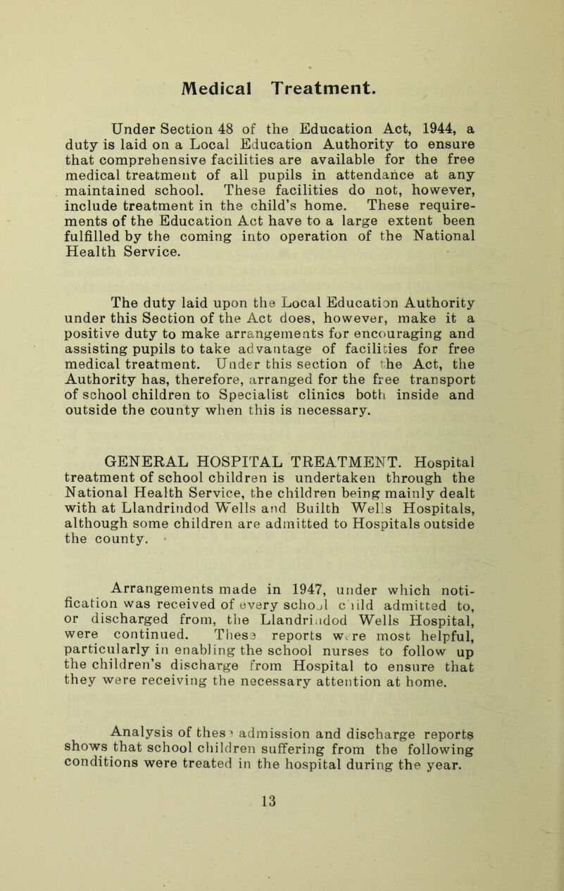 Medical T reatment. Under Section 48 of the Education Act, 1944, a duty is laid on a Local Education Authority to ensure that comprehensive facilities are available for the free medical treatment of all pupils in attendance at any maintained school. These facilities do not, however, include treatment in the child’s home. These require- ments of the Education Act have to a large extent been fulfilled by the coming into operation of the National Health Service. The duty laid upon the Local Education Authority under this Section of the Act does, however, make it a positive duty to make arrangements for encouraging and assisting pupils to take advantage of facilities for free medical treatment. Under this section of the Act, the Authority has, therefore, arranged for the free transport of school children to Specialist clinics both inside and outside the county when this is necessary. GENERAL HOSPITAL TREATMENT. Hospital treatment of school children is undertaken through the National Health Service, the children being mainly dealt with at Llandrindod Wells and Builth Wells Hospitals, although some children are admitted to Hospitals outside the county. Arrangements made in 1947, under which noti- fication was received of every school c lild admitted to, or discharged from, the Llandrindod Wells Hospital, were continued. Tliese reports w. re most helpful, particularly in enabling the school nurses to follow up the children’s discharge from Hospital to ensure that they were receiving the necessary attention at home. Analysis of thes^ admission and discharge reports shows that school children suffering from the following conditions were treated in the hospital during the year.