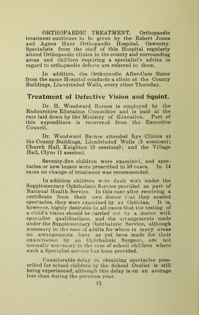 ORTHOPAEDIC TREATMENT. Orthopaedic treatment continues to be given by the Robert Jones and Agnes Hunt Orthopaedic Hospital, Oswestry. Specialists from the staff of this Hospital regularly attend Orthopaedic clinics in the county and surrounding areas and children requiring a specialist’s advice in regard to orthopaedic defects are referred to them. In addition, the Orthopaedic After-Care Sister from the same Hospital conducts a clinic at the County Buildings, Llandrindod Wells, every other Thursday. Treatment of Defective Vision and Squint. Dr. H. Woodward Barnes is employed by the Radnorshire Education Committee and is paid at the rate laid down by the Ministry of Education. Part of this expenditure is recovered from the Executive Council. Dr. Woodward Barnes attended Eye Clinics at the County Buildings, Llandrindod Wells (3 sessions); Church Hall, Knighton (3 sessions); and the Village Hall, Clyro (1 session). Seventy-five children were examined, and spec- tacles or new lenses were prescribed in 50 cases. In 14 cases no change of treatment was recommended. In addition children wire dealt with under the Supplementary Ophthalmic Service provided as pare of National Health Service. In this case after receiving a certificate from their own doctor that they needed spectacles, they were examined by an Optician. It is, however, highly desirable in all cases that the testing of a child’s vision should be carried out by a doctor with specialist qualifications, and the arrangements made under the Supplementary Ophthalmic Service, although necessary in the case of adults for whom in many areas no arrangements have as yet been made for their examination by an Ophthalmic Surgeon, are not normally necessary in the case of school children where such a Specialist service has been provided. Considerable delay in obtaining spectacles pres- cribed for school children by the School Oculist is still being experienced, although this delay is on an average less than during the previous year.