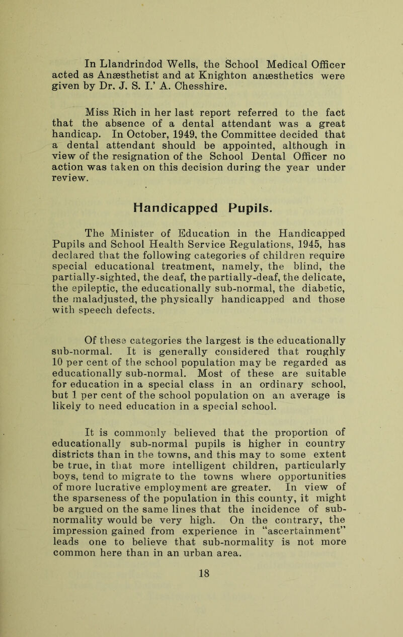 In Llandrindod Wells, the School Medical Officer acted as Anaesthetist and at Knighton anaesthetics were given by Dr, J. S. I.’ A. Chesshire. Miss Rich in her last report referred to the fact that the absence of a dental attendant was a great handicap. In October, 1949, the Committee decided that a dental attendant should be appointed, although in view of the resignation of the School Dental Officer no action was taken on this decision during the year under review. Handicapped Pupils. The Minister of Education in the Handicapped Pupils and School Health Service Regulations, 1945, has declared that the following categories of children require special educational treatment, namely, the blind, the partially-sighted, the deaf, the partially-deaf, the delicate, the epileptic, the educationally sub-normal, the diabetic, the maladjusted, the physically handicapped and those with speech defects. Of these categories the largest is the educationally sub-normal. It is generally considered that roughly 10 per cent of the school population may be regarded as educationally sub-normal. Most of these are suitable for education in a special class in an ordinary school, but 1 per cent of the school population on an average is likely to need education in a special school. It is commonly believed that the proportion of educationally sub-normal pupils is higher in country districts than in the towns, and this may to some extent be true, in that more intelligent children, particularly boys, tend to migrate to the towns where opportunities of more lucrative employment are greater. In view of the sparseness of the population in this county, it might be argued on the same lines that the incidence of sub- normality would be very high. On the contrary, the impression gained from experience in “ascertainment” leads one to believe that sub-normality is not more common here than in an urban area.