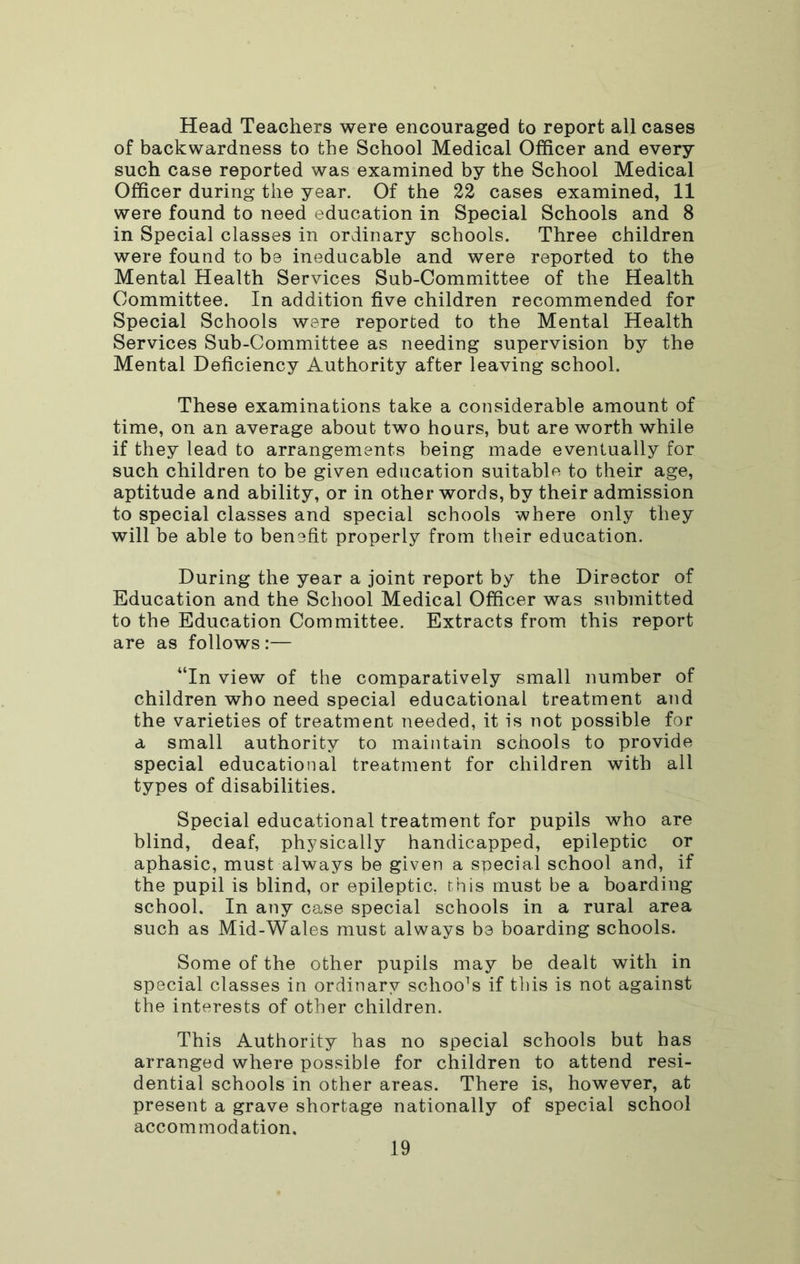 Head Teachers were encouraged to report all cases of backwardness to the School Medical Officer and every such case reported was examined by the School Medical Officer during the year. Of the 22 cases examined, 11 were found to need education in Special Schools and 8 in Special classes in ordinary schools. Three children were found to be ineducable and were reported to the Mental Health Services Sub-Committee of the Health Committee. In addition five children recommended for Special Schools were reported to the Mental Health Services Sub-Committee as needing supervision by the Mental Deficiency Authority after leaving school. These examinations take a considerable amount of time, on an average about two hours, but are worth while if they lead to arrangements being made eventually for such children to be given education suitable to their age, aptitude and ability, or in other words, by their admission to special classes and special schools where only they will be able to benefit properly from their education. During the year a joint report by the Director of Education and the School Medical Officer was submitted to the Education Committee. Extracts from this report are as follows :— “In view of the comparatively small number of children who need special educational treatment and the varieties of treatment needed, it is not possible for a small authority to maintain schools to provide special educational treatment for children with ail types of disabilities. Special educational treatment for pupils who are blind, deaf, physically handicapped, epileptic or aphasic, must always be given a special school and, if the pupil is blind, or epileptic, this must be a boarding school. In any case special schools in a rural area such as Mid-Wales must always be boarding schools. Some of the other pupils may be dealt with in special classes in ordinary schools if tliis is not against the interests of other children. This Authority has no special schools but has arranged where possible for children to attend resi- dential schools in other areas. There is, however, at present a grave shortage nationally of special school accommodation.