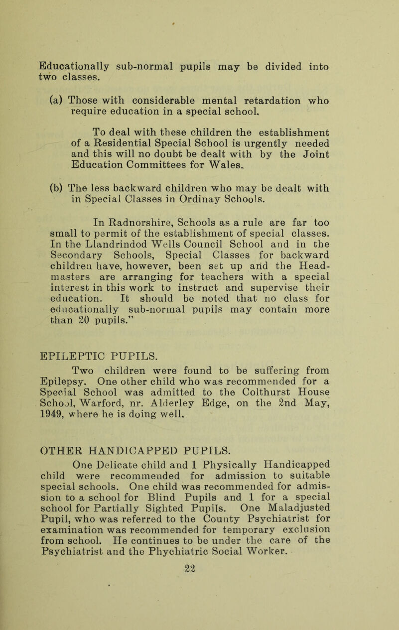 Educationally sub-normal pupils may be divided into two classes. (a) Those with considerable mental retardation who require education in a special school. To deal with these children the establishment of a Residential Special School is urgently needed and this will no doubt be dealt with by the Joint Education Committees for Wales., (b) The less backward children who may be dealt with in Special Classes in Ordinay Schools. In Radnorshire, Schools as a rule are far too small to permit of the establishment of special classes. In the Llandrindod Wells Council School and in the Secondary Schools, Special Classes for backward children have, however, been set up arid the Head- masters are arranging for teachers with a special interest in this work to instract and supervise their education. It should be noted that no class for educationally sub-normal pupils may contain more than 20 pupils.” EPILEPTIC PUPILS. Two children were found to be suffering from Epilepsy. One other child who was recommended for a Special School was admitted to the Colthurst House School, Warford, nr. Alderley Edge, on the 2nd May, 1949, where he is doing well. OTHER HANDICAPPED PUPILS. One Delicate child and 1 Physically Handicapped child were recommended for admission to suitable special schools. One child was recommended for admis- sion to a school for Blind Pupils and 1 for a special school for Partially Sighted Pupils. One Maladjusted Pupil, who was referred to the County Psychiatrist for examination was recommended for temporary exclusion from school. He continues to be under the care of the Psychiatrist and the Phychiatric Social Worker.