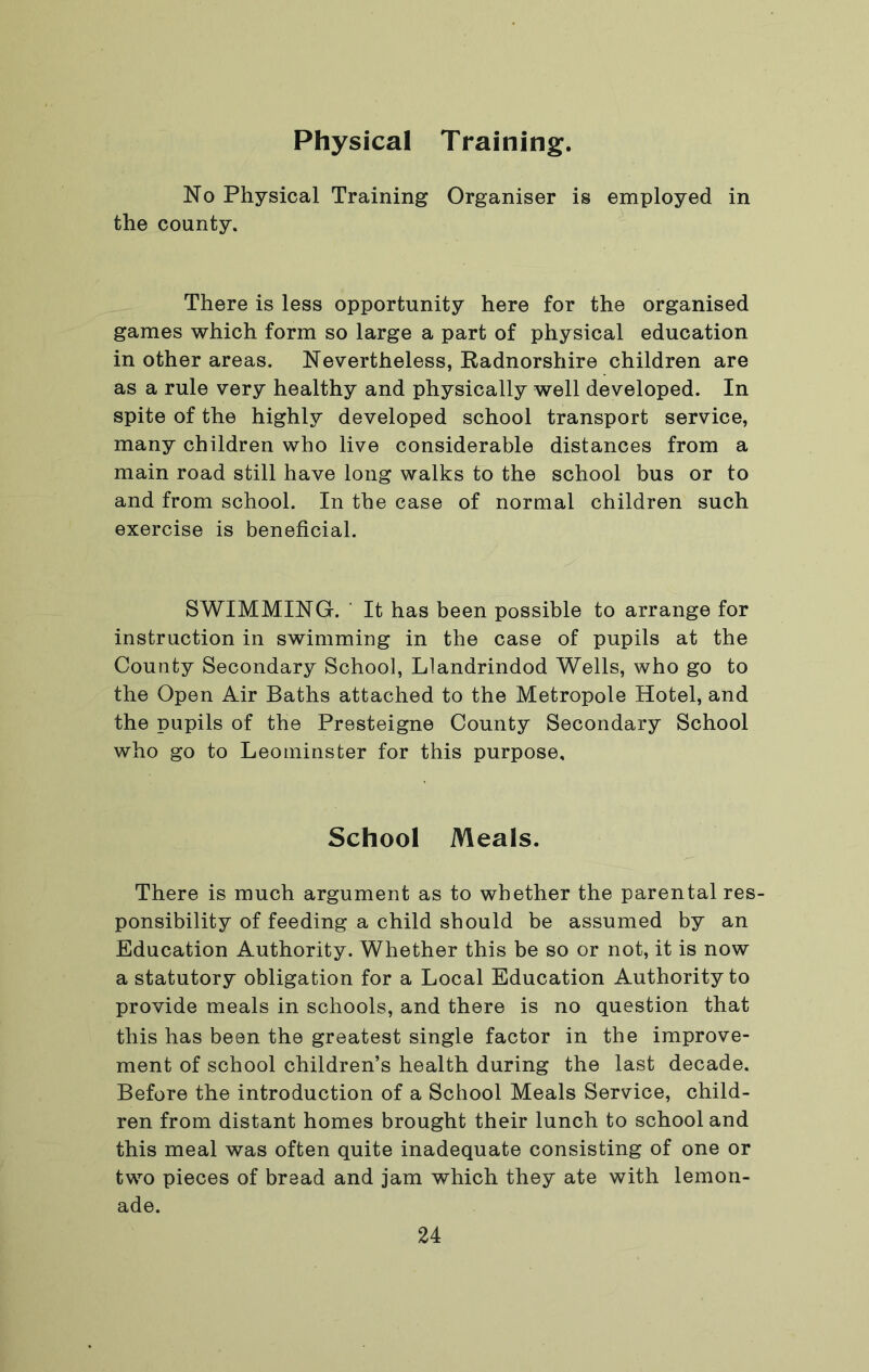 Physical Training. No Physical Training Organiser is employed in the county. There is less opportunity here for the organised games which form so large a part of physical education in other areas. Nevertheless, Radnorshire children are as a rule very healthy and physically well developed. In spite of the highly developed school transport service, many children who live considerable distances from a main road still have long walks to the school bus or to and from school. In the case of normal children such exercise is beneficial. SWIMMING. ■ It has been possible to arrange for instruction in swimming in the case of pupils at the County Secondary School, Llandrindod Wells, who go to the Open Air Baths attached to the Metropole Hotel, and the pupils of the Presteigne County Secondary School who go to Leominster for this purpose. School Meals. There is much argument as to whether the parental res- ponsibility of feeding a child should be assumed by an Education Authority. Whether this be so or not, it is now a statutory obligation for a Local Education Authority to provide meals in schools, and there is no question that this has been the greatest single factor in the improve- ment of school children’s health during the last decade. Before the introduction of a School Meals Service, child- ren from distant homes brought their lunch to school and this meal was often quite inadequate consisting of one or two pieces of bread and jam which they ate with lemon- ade.