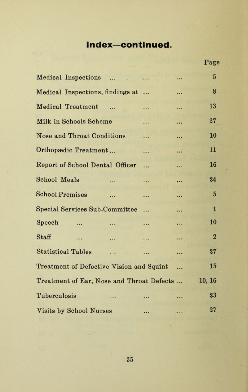 Index—continued Page Medical Inspections ... ... ... 5 Medical Inspections, findings at ... ... 8 Medical Treatment ... ... ... 13 Milk in Schools Scheme ... ... 27 Nose and Throat Conditions ... ... 10 Orthopaedic Treatment... ... ... 11 Report of School Dental Officer ... ... 16 School Meals ... ... ... 24 School Premises ... ... ... 5 Special Services Sub-Committee ... ... 1 Speech ... ... ... ... 10 Staff ... ... ... ... 2 Statistical Tables ... ... ... 27 Treatment of Defective Vision and Squint ... 15 Treatment of Ear, Nose and Throat Defects ... 10, 16 Tuberculosis ... ... ... 23 Visits by School Nurses ... ... 27