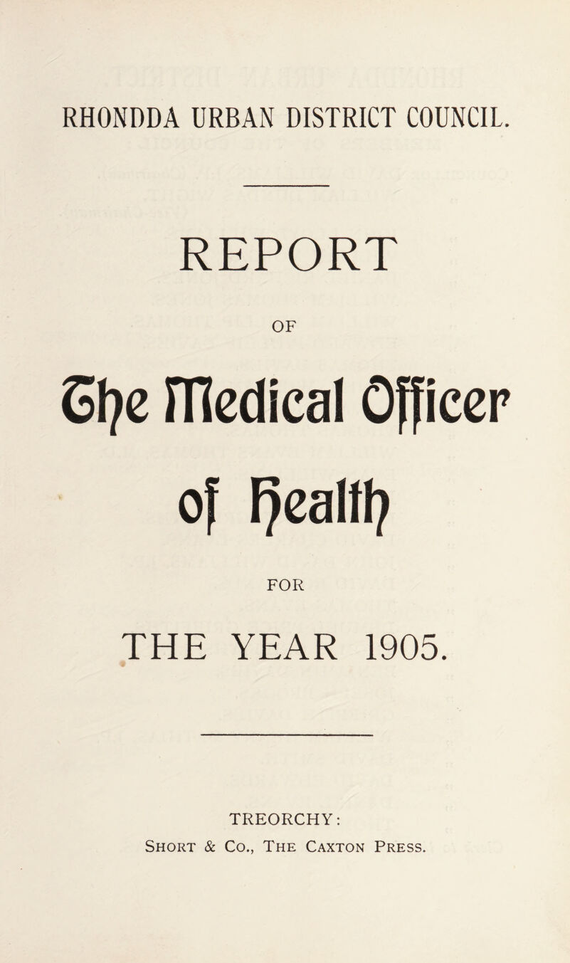 REPORT OF SI?e medical Officer of Fjealft? FOR THE YEAR 1905. TREORCHY: Short & Co., The Caxton Press.