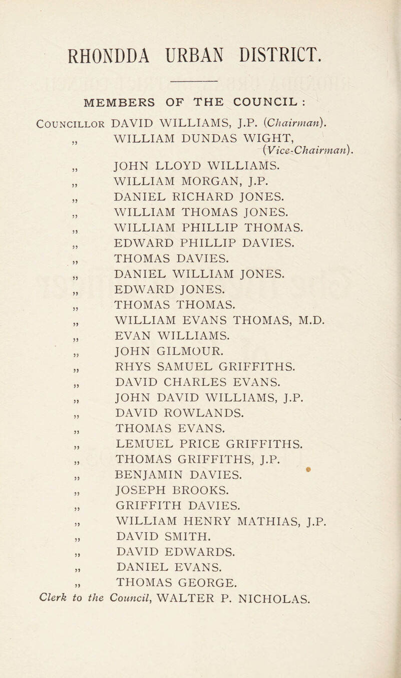 MEMBERS OF THE COUNCIL : Councillor DAVID WILLIAMS, J.P. {Chairman). „ WILLIAM DUNDAS WIGHT, (V ice-Chairman). „ JOHN LLOYD WILLIAMS. „ WILLIAM MORGAN, J.P. „ DANIEL RICHARD JONES. „ WILLIAM THOMAS JONES. „ WILLIAM PHILLIP THOMAS. „ EDWARD PHILLIP DAVIES. THOMAS DAVIES. „ DANIEL WILLIAM JONES. „ EDWARD JONES. „ THOMAS THOMAS. „ WILLIAM EVANS THOMAS, M.D. „ EVAN WILLIAMS. „ JOHN GILMOUR. „ RHYS SAMUEL GRIFFITHS. „ DAVID CHARLES EVANS. „ JOHN DAVID WILLIAMS, J.P. „ DAVID ROWLANDS. „ THOMAS EVANS. „ LEMUEL PRICE GRIFFITHS. „ THOMAS GRIFFITHS, J.P. „ BENJAMIN DAVIES. „ JOSEPH BROOKS. „ GRIFFITH DAVIES. „ WILLIAM HENRY MATHIAS, J.P. „ DAVID SMITH. „ DAVID EDWARDS. „ DANIEL EVANS. „ THOMAS GEORGE. Clerk to the Council, WALTER P. NICHOLAS.