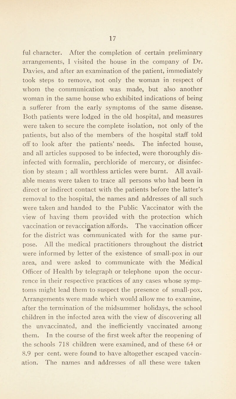 ful character. After the completion of certain preliminary arrangements, I visited the house in the company of Dr. Davies, and after an examination of the patient, immediately took steps to remove, not only the woman in respect of whom the communication was made, but also another woman in the same house who exhibited indications of being a sufferer from the early symptoms of the same disease. Both patients were lodged in the old hospital, and measures were taken to secure the complete isolation, not only of the patients, but also of the members of the hospital staff told off to look after the patients’ needs. The infected house, and all articles supposed to be infected, were thoroughly dis- infected with formalin, perchloride of mercury, or disinfec- tion by steam ; all worthless articles were burnt. All avail- able means were taken to trace all persons who had been in direct or indirect contact with the patients before the latter’s removal to the hospital, the names and addresses of all such were taken and handed to the Public Vaccinator with the view of having them provided with the protection which vaccination or revaccination affords. The vaccination officer for the district was communicated with for the same pur- pose. All the medical practitioners throughout the district were informed by letter of the existence of small-pox in our area, and were asked to communicate with the Medical Officer of Health by telegraph or telephone upon the occur- rence in their respective practices of any cases whose symp- toms might lead them to suspect the presence of small-pox. Arrangements were made which would allow me to examine, after the termination of the midsummer holidays, the school children in the infected area with the view of discovering all the unvaccinated, and the inefficiently vaccinated among them. In the course of the first week after the reopening of the schools 718 children were examined, and of these 64 or 8.9 per cent, were found to have altogether escaped vaccin- ation. The names and addresses of all these were taken