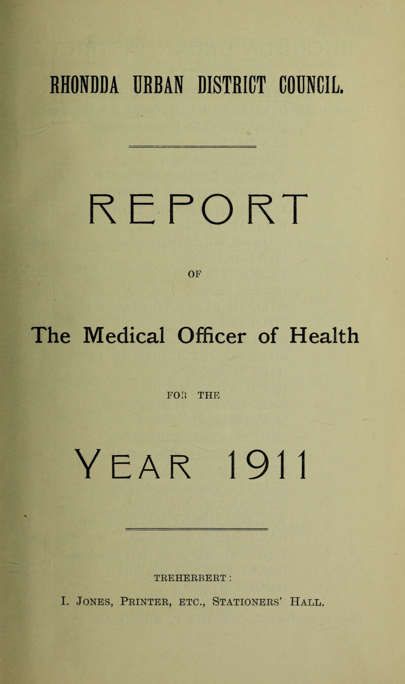 RHONDDA URBAN DISTRICT COUNCIL. REPORT OF The Medical Officer of Health FOH THE Year 1911 TREHERBERT: I. Jones, Printer, etc., Stationers’ Hall,