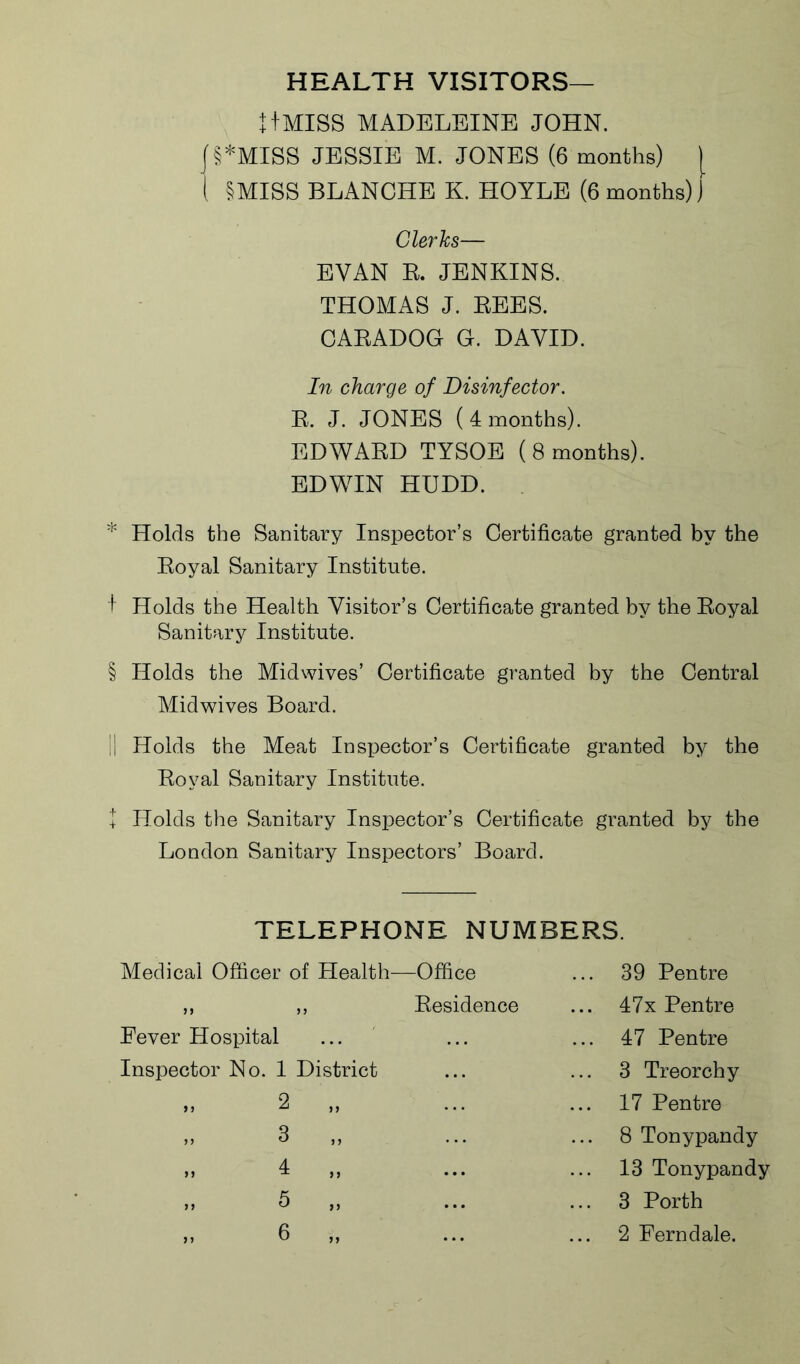 HEALTH VISITORS— t+MISS MADELEINE JOHN. |§*MISS JESSIE M. JONES (6 months) | I §MISS BLANCHE K. HOYLE (6 months) J Clerks— EVAN B. JENKINS. THOMAS J. BEES. CABADOG G. DAVID. In charge of Disinfector. B. J. JONES (4 months). EDWABD TYSOE (8 months). EDWIN HUDD. * Holds the Sanitary Inspector’s Certificate granted by the Boyal Sanitary Institute. f Holds the Health Visitor’s Certificate granted by the Boyal Sanitary Institute. § Holds the Midwives’ Certificate granted by the Central Midwives Board. II Holds the Meat Inspector’s Certificate granted by the Boyal Sanitary Institute. + Holds the Sanitary Inspector’s Certificate granted by the London Sanitary Inspectors’ Board. TELEPHONE NUMBERS. Medical Officer of Health- —Office 39 Pentre 9 9 9 9 Besidence ... 47x Pentre Fever Hospital ... 47 Pentre Inspector No. 1 District 3 Treorchy >> 2 „ 17 Pentre >> J >> ... 8 Tonypandy 4 „ ... 13 Tonypandy 5 „ ... 3 Porth