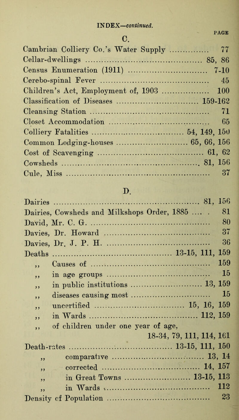 PAGE c. Cambrian Colliery Co.’s Water Supply 77 Cellar-dwellings 85, 86 Census Enumeration (1911) 7-10 Cerebo-spinal Fever 45 Children’s Act, Employment of, 1903 100 Classification of Diseases 159-162 Cleansing Station 71 Closet Accommodation 65 Colliery Fatalities 54, 149, 150 Common Lodging-houses 65, 66, 156 Cost of Scavenging 61, 62 Cowsheds 81, 156 Cule, Miss 37 D. Dairies 81, 156 Dairies, Cowsheds and Milkshops Order, 1885 . 81 David, Mr. C. G 80 Davies, Dr. Howard 3/ Davies, Dr. J. P. H 36 Deaths 13-15, 111, 159 ,, Causes of 159 ,, in age groups 15 ,, in public institutions 13, 159 ,, diseases causing most 15 ,, uncertified 15, 16, 159 ,, in Wards 112, 159 ,, of children under one year of age, 18-34, 79, 111, 114, 161 Death-rates 13-15, 111, 150 ,, comparative 13, 14 ,, corrected 14, 157 ,, in Great Towns 13-15, 113 ,, in Wards * 112 Density of Population 23