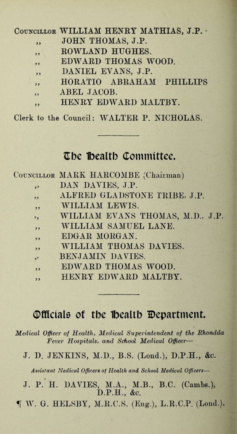 Councillor WILLIAM HENRY MATHIAS, J.P. „ JOHN THOMAS, J.P. „ ROWLAND HUGHES. „ EDWARD THOMAS WOOD. „ DANIEL EVANS, J.P. „ HORATIO ABRAHAM PHILLIPS „ ABEL JACOB. „ HENRY EDWARD MALTBY. Clerk to the Council: WALTER P. NICHOLAS. Cbe Ibealtb Committee. Councillor MARK HARCOMBE (Chairman) „ DAN DAVIES, J.P. „ ALFRED GLADSTONE TRIBE, J.P. „ WILLIAM LEWIS. „ WILLIAM EVANS THOMAS, M.D., J.P. „ WILLIAM SAMUEL LANE. „ EDGAR MORGAN. „ WILLIAM THOMAS DAVIES. ,, BENJAMIN DAVIES. „ EDWARD THOMAS WOOD. „ HENRY EDWARD MALTBY. ©fffciais of tbe Ibealtb Department. Medical Officer of Health, Medical Superintendent of the Bhondda Fever Hospitals, and School Medical Officer— J. D. JENKINS, M.D., B.S. (Lond.), D.P.H., &c. Assistant Medical Officers of Health and School Medical Officers— J. P. H. DAVIES, M.A., M.B., B.C. (Cambs.), D.P.H., &c. % W. G. HELSBY, M.R.C.S. (Eng.), L.R.C.P. (Lond.).