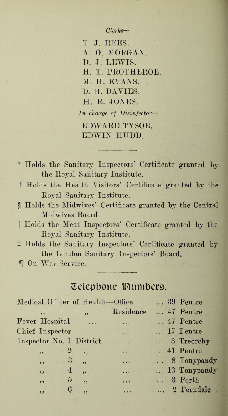 Clerks—- T. J. REES. A. 0. MORGAN. IE J. LEWIS. H. T. PROTHEROE. M. H. EVANS. D. H. DAVIES. H. R. JONES. In charge of Disinfector— EDWARD TYSOE. EDWIN HITDD. * Holds the Sanitary Inspectors’ Certificate granted by the Royal Sanitary Institute. t Holds the Health Visitors’ Certificate granted by the Royal Sanitary Institute. § Holds the Midwives’ Certificate granted by the Central Midwives Board. II Holds the Meat Inspectors’ Certificate granted by the Royal Sanitary Institute. + Holds the Sanitary Inspectors’ Certificate granted by the London Sanitary Inspectors’ Board. If On War Service. {Telephone 1R umbers. Medical Officer < of Health—Office ... 39 Pentre j ? „ Residence ... 47 Pentre Fever Hospital ... 47 Pentre Chief Inspector ... 17 Pentre Inspector No. 1 District ... 3 Treorchy ) f 2 ,, .... .. 41 Pentre ) i q o • • • ... 8 Tonypandy 4 >5 ... ... 13 Tonypandy )) 5 5) ... ... 3 Porth 7J ?? f r r