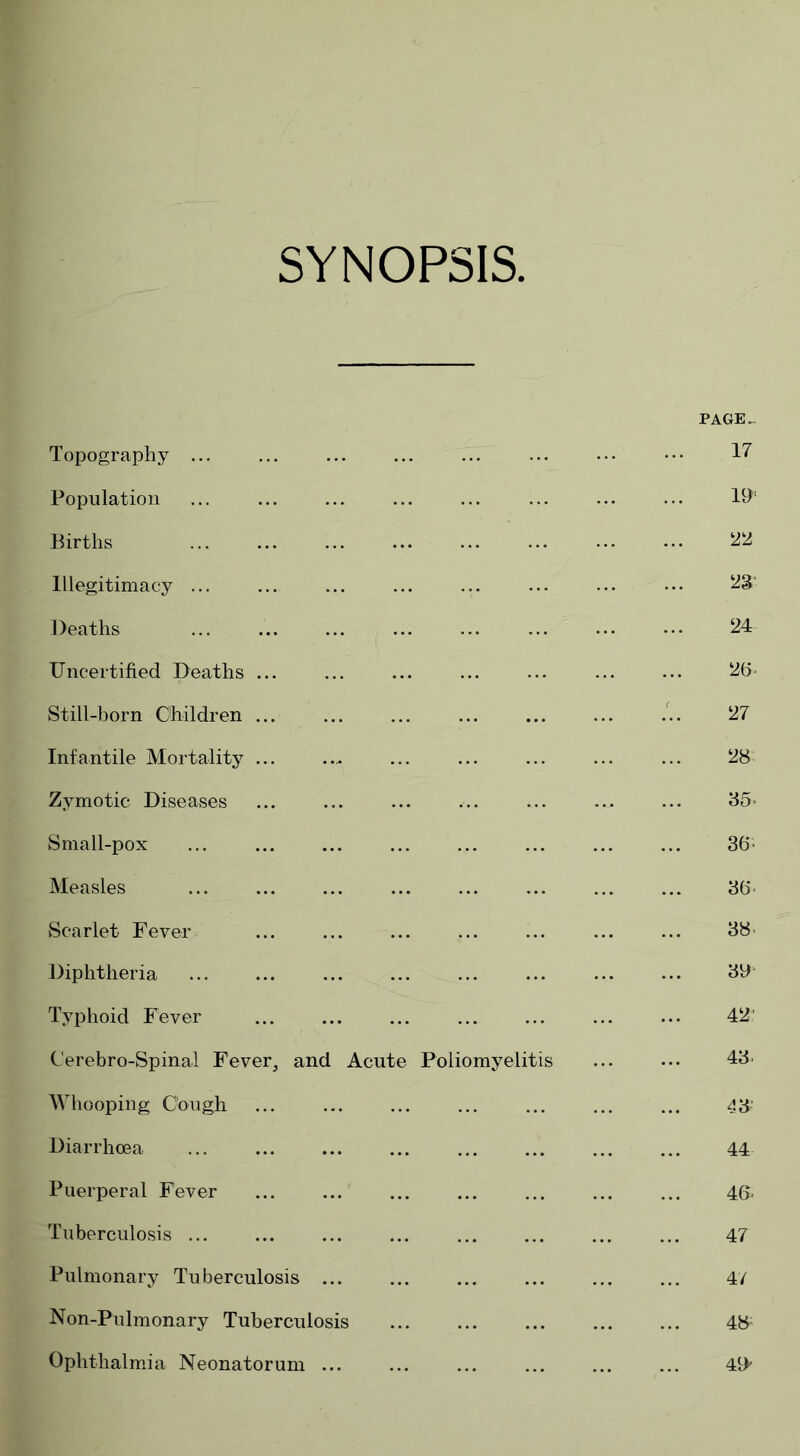 SYNOPSIS Topography ... Population Births Illegitimacy ... Deaths Uncertified Deaths ... Still-born Children ... Infantile Mortality ... Zymotic Diseases Small-pox Measles Scarlet Fever Diphtheria Typhoid Fever Cerebro-Spinal Fever, and Acute Whooping Cough Diarrhoea Puerperal Fever Tuberculosis ... Pulmonary Tuberculosis Non-Pulmonary Tuberculosis Ophthalmia Neonatorum ... PAGE. 17 19 22 23 24 26. 27 28 35- 36- 3(5 38' 39 42' Poliomyelitis 43 43 44 46- 47 47 48: 49”