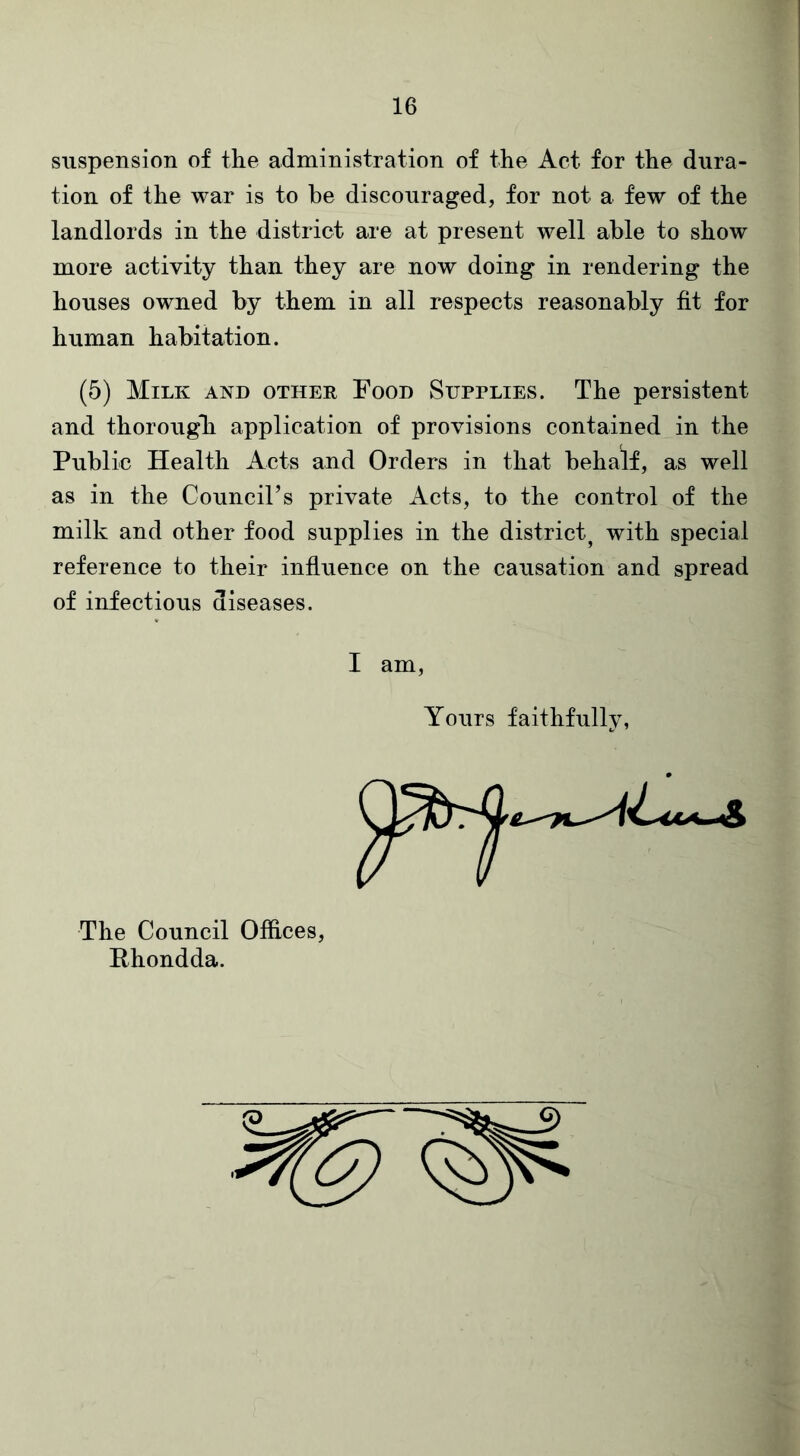 suspension of the administration of the Act for the dura- tion of the war is to he discouraged, for not a few of the landlords in the district are at present well able to show more activity than they are now doing in rendering the houses owned by them in all respects reasonably fit for human habitation. (5) Milk and other Food Supplies. The persistent and thorough application of provisions contained in the Public Health Acts and Orders in that behalf, as well as in the Council’s private Acts, to the control of the milk and other food supplies in the district, with special reference to their influence on the causation and spread of infectious diseases. I am, Yours faithfully, The Council Offices, Rhondda.