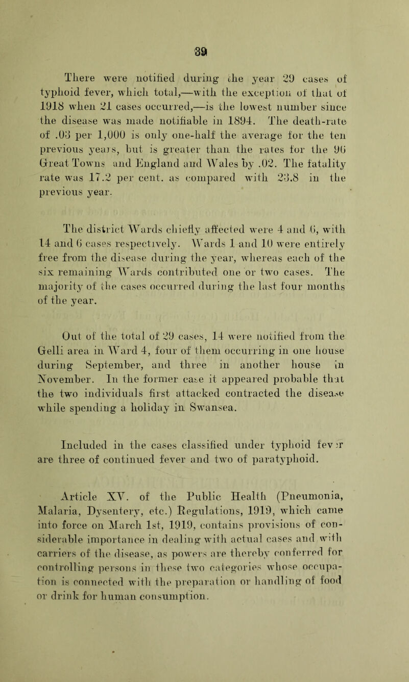 391 Tliere were uotified during die year 29 cases of typlioid fever, wliicli total,—witii the exception ot that ol 1918 when 21 cases occurred,—is the lowest number since the disease was made notifiable in 1894. The death-rate of .08 per 1,000 is only one-half the average for the ten previous yeais, but is greater than the rates for the 90 Grreat Towns and England and Wales by .02. The fatality rate was 17.2 per cent, as compared with 28.8 in the previous year. The district Wards chiefly affected were 4 and 0, with 14 and 0 cases respectively. Wards 1 and 10 were entirely free from the disease during the jmar, whereas each of the six remaining Wards contributed one or two cases. The niajorit3' of the cases occurred during the last four months of the year. Out ot the total of 29 cases, 14 were notified from the Gelli area in Ward 4, four of them occurring in one house during September, and three in another house in November. In the former case it appeared probable that the two individuals first attacked contracted the disea.^e while spending a holiday in Swansea. Included in the cases classified under typhoid fev ir are three of continued fever and two of jiarat\^phoid. Article XV. of the Public Health (Pneumonia, Malaria, Dysentery, etc.) Pegulations, 1919, which came into force on March 1st, 1919, contains provisions of con- siderable importance in dealing with actual cases and wdli carriers of the disease, as powers are therelp’ conferred for controlling persons in these two categories whose occupa- tion is connected with the preparation or liandling of food or drink for human consumption.