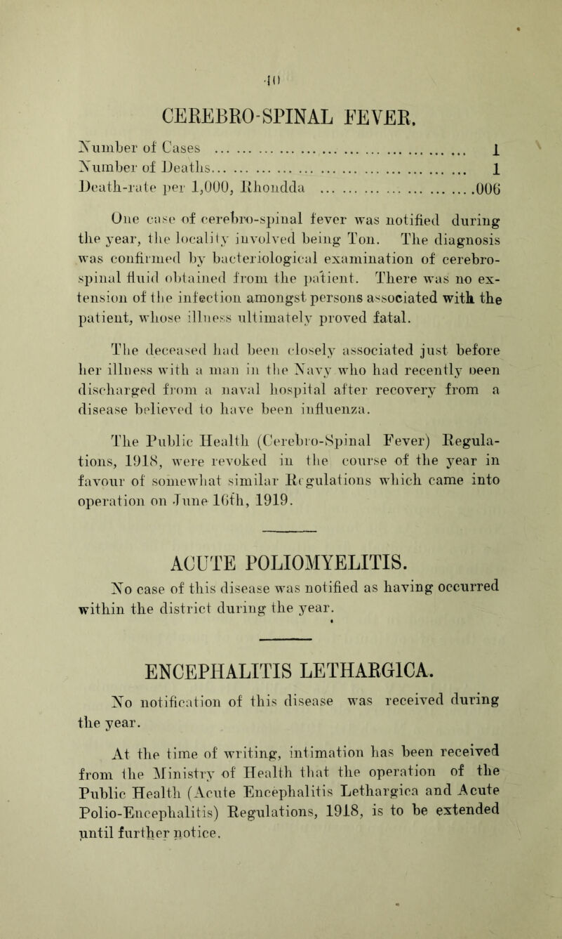 '10 CEREBRO SPINAL FEVER. iXiimLer of Cases I Xiimber of Ueatlis 1 Death-rate per 1,000, lihoiidda 006 One case of cerehro-s})iual fever was notified during the year, the localiiy involved being Ton. The diagnosis was confirmed by bacteriological examination of cerebro- spinal fluid obtained from the palient. There was no ex- tension of Ihe infection amongst persons associated with the patient, whose illness ultimately proved fatal. The deceased had been closely associated just before her illness with a man in tlie Navy who had recently oeen discharged fiorn a naval hospital after recovery from a disease believed to have been influenza. The Public Health (Cerebi o-Spinal Fever) Eegula- tions, 191(S, were revoked in the course of the year in favour of somewiiat similar E( gulations which came into operation on Tune IGfh, 1919. ACUTE POLIOMYELITIS. No case of this disease was notified as having occurred within the district during the year. ENCEPHALITIS LETHARGICA. No notification of this disease was received during the year. At the time of writing, intimation has been received from the Ministry of Health tliat the operation of the Public Health (Acute Encephalitis Lethargica and Acute Polio-Encephalitis) Eegulations, 1918, is to be extended until further notice.