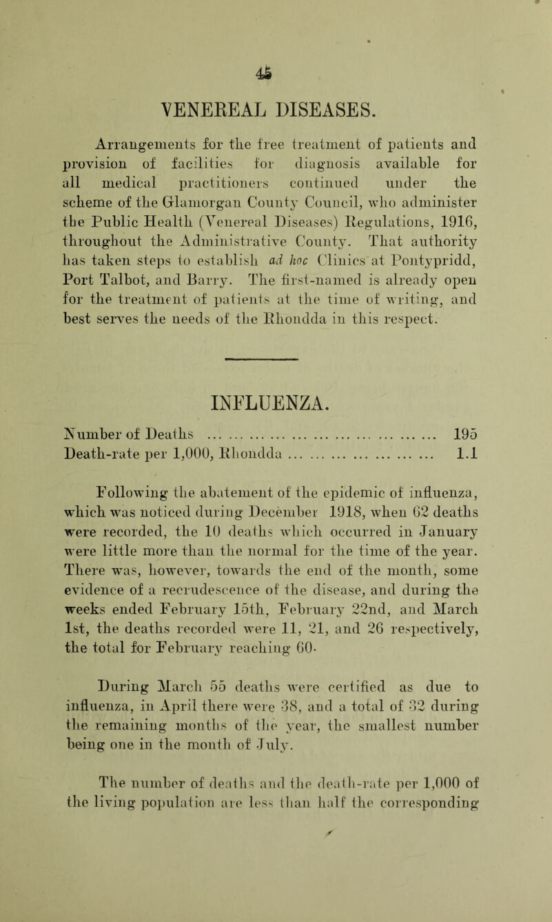 4A VENEREAL DISEASES. Arrangements for tlie free treatment of patients and provision of facilities for diagnosis available for all medical practitioners continued under the scheme of the Grlamorgan County Council, who administer the Public Health (Venereal Diseases) llegulations, 1916, throughout the Administrative County. That authority has taken steps to establish ad hoc Clinics at Pontypridd, Port Talbot, and Barry. The first-named is already open for the treatment of patients at the time of writing, and best serves the needs of the Ehondda in this respect. INFLUENZA. Aumber of Deaths 195 Death-rate per 1,000, Eliondda 1.1 Following the abatement of the epidemic of influenza, which was noticed during December 1918, when 62 deaths were recorded, the 10 deaths which occurred in January were little more than the normal for the time of the year. There was, however, towards the end of the month, some evidence of a recrudescence of the disease, and during the weeks ended February 15th, February 22nd, and March 1st, the deaths recorded were 11, 21, and 26 respectively, the total for February reaching 60- During March 55 deaths were certified as due to influenza, in April there were 38, and a total of 32 during the remaining months of the year, the smallest number being one in the month of July. The number of deaths and the deatli-rate per 1,000 of the living poi)ulation are less tlian half the corresponding