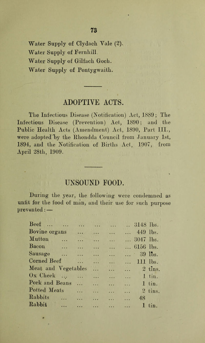 Water Supply of Clydack Yale (2). Water Supply of YernliilL Water Supply of Gilfack Gocli. Water Supply of Pontygwaitli. ADOPTIVE ACTS. Tlie Infectious Disease (Notitication) Act, 1889; Tlie Infectious Disease (Prevention) Act, 1890; and tlie Public Health Acts (Ainendment) Act, 1890, Part III., were adopted l)y the Rhondda Council from January 1st, 1894, and the Notification of Births Act, 1907, from April 28th, 1909. UNSOUND FOOD. During the year, the following were condemned as unht for the food of man, and their use for such purpose prevented: — Beef 3148 lbs. Bovine organs 449 lbs. Mutton 3047 lbs. Bacon 6156 lbs. Sausage • 39 lbs. Corned Beef Ill lbs. Meat and Vegetables ... 2 tins. Ox Cheek ..^ 1 tin. Pork and Beans 1 tin. Potted Meats 2 tins. Rabbits 48 Rabbit 1 tin.