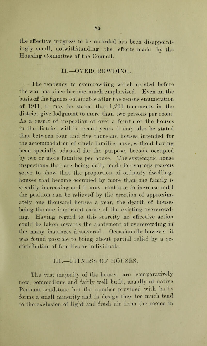 the effectiA’e progress to he recorded has been disappoint- ingly small, notwitirstanding the eitorts made by the Housing Committee of the Council. II.—oviadCROWDixa. The tendency to overcrowding which existed before the war lias since become much emphasized. Even on the basis of the figures obtainable after the census enumeration of 1911, it may be stated that 1,200 tenements in the district give lodgment to more than two persons per room. As a result of inspection of over a fourth of the liouses in the district within recent years it may also be stated that between four and five thousand houses intended for the accommodation of single families have, without having been specially adapted for the purpose, become occupied hj two or more families per house. The systematic house inspections that are being daily made for various reasons serve to show that the proportion of ordinary dwelling- houses that become occupied by more than,one family is steadily increasing and it must continue to increase until the position can be relieved’ by the erection of approxim- ately one thousand housesi a year, the dearth of houses being the one important cause of the existing overcrowd- ing. Having regard to this scarcity no effective action could be taken towards the abatement of overcrowding in the many instances discovered. Occasionally however it was found possible to bring about partial relief by a re- distribution of families or individuals. III._FITAESS of HOrSES. The vast majority of the houses are comparatively new, commodious and fairl}’ well built, usually of native Pennant sandstone but the number pi'ovided witli baths forms a small minority and in design they too much tend to the exclusion of light and fresh air from the rooms in